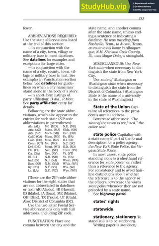 233
fewer.
ABBREVIATIONS REQUIRED:
Use the state abbreviations listed
at the end of this section:
—In conjunction with the
name of a city, town, village or
military base in most datelines.
See datelines for examples and
exceptions for large cities.
—In conjunction with the
name of a city, county, town, vil-
lage or military base in text. See
examples in Punctuation section
below. See datelines for guide-
lines on when a city name may
stand alone in the body of a story.
—In short-form listings of
party affiliation: D-Ala., R-Mont.
See party affiliation entry for
details.
Following are the state abbre-
viations, which also appear in the
entries for each state (ZIP code
abbreviations in parentheses):
Ala. (AL) Md. (MD) N.D. (ND)
Ariz. (AZ) Mass. (MA) Okla. (OK)
Ark. (AR) Mich. (MI) Ore. (OR)
Calif. (CA) Minn. (MN) Pa. (PA)
Colo. (CO) Miss. (MS) R.I. (RI)
Conn. (CT) Mo. (MO) S.C. (SC)
Del. (DE) Mont. (MT) S.D. (SD)
Fla. (FL) Neb. (NE) Tenn. (TN)
Ga. (GA) Nev. (NV) Vt. (VT)
Ill. (IL) N.H. (NH) Va. (VA)
Ind. (IN) N.J. (NJ) Wash. (WA)
Kan. (KS) N.M. (NM) W.Va. (WV)
Ky. (KY) N.Y. (NY) Wis. (WI)
La. (LA) N.C. (NC) Wyo. (WY)
(These are the ZIP code abbre-
viations for the eight states that
are not abbreviated in datelines
or text: AK (Alaska), HI (Hawaii),
ID (Idaho), IA (Iowa), ME (Maine),
OH (Ohio), TX (Texas), UT (Utah).
Also: District of Columbia (DC).
Use the two-letter Postal Ser-
vice abbreviations only with full
addresses, including ZIP code.
PUNCTUATION: Place one
comma between the city and the
state name, and another comma
after the state name, unless end-
ing a sentence or indicating a
dateline: He was traveling from
Nashville, Tenn., to Austin, Texas,
en route to his home in Albuquer-
que, N.M. She said Cook County,
Ill., was Mayor Daley’s stronghold.
MISCELLANEOUS: Use New
York state when necessary to dis-
tinguish the state from New York
City.
Use state of Washington or
Washington state when necessary
to distinguish the state from the
District of Columbia. (Washington
State is the name of a university
in the state of Washington.)
State of the Union Capi-
talize all references to the presi-
dent’s annual address.
Lowercase other uses: “The
state of the union is confused,” the
editor said.
state police Capitalize with
a state name if part of the formal
description for a police agency:
the New York State Police, the Vir-
ginia State Police.
In most cases, state police
standing alone is a shorthand ref-
erence for state policemen rather
than a reference to the agency.
For consistency and to avoid hair-
line distinctions about whether
the reference is to the agency or
the officers, lowercase the words
state police whenever they are not
preceded by a state name.
See highway patrol.
states’ rights
statewide
stationary, stationery To
stand still is to be stationary.
Writing paper is stationery.
 