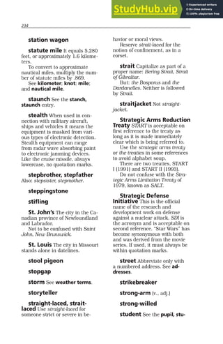 234
station wagon
statute mile It equals 5,280
feet, or approximately 1.6 kilome-
ters.
To convert to approximate
nautical miles, multiply the num-
ber of statute miles by .869.
See kilometer; knot; mile;
and nautical mile.
staunch See the stanch,
staunch entry.
stealth When used in con-
nection with military aircraft,
ships and vehicles it means the
equipment is masked from vari-
ous types of electronic detection.
Stealth equipment can range
from radar wave absorbing paint
to electronic jamming devices.
Like the cruise missile, always
lowercase, no quotation marks.
stepbrother, stepfather
Also: stepsister, stepmother.
steppingstone
stifling
St. John’s The city in the Ca-
nadian province of Newfoundland
and Labrador.
Not to be confused with Saint
John, New Brunswick.
St. Louis The city in Missouri
stands alone in datelines.
stool pigeon
stopgap
storm See weather terms.
storyteller
straight-laced, strait-
laced Use straight-laced for
someone strict or severe in be-
havior or moral views.
Reserve strait-laced for the
notion of confinement, as in a
corset.
strait Capitalize as part of a
proper name: Bering Strait, Strait
of Gibraltar.
But: the Bosporus and the
Dardanelles. Neither is followed
by Strait.
straitjacket Not straight-
jacket.
Strategic Arms Reduction
Treaty START is acceptable on
first reference to the treaty as
long as it is made immediately
clear which is being referred to.
Use the strategic arms treaty
or the treaties in some references
to avoid alphabet soup.
There are two treaties, START
I (1991) and START II (1993).
Do not confuse with the Stra-
tegic Arms Limitation Treaty of
1979, known as SALT.
Strategic Defense
Initiative This is the official
name of the research and
development work on defense
against a nuclear attack. SDI is
the acronym and is acceptable on
second reference. “Star Wars” has
become synonymous with both
and was derived from the movie
series. If used, it must always be
within quotation marks.
street Abbreviate only with
a numbered address. See ad-
dresses.
strikebreaker
strong-arm (v., adj.)
strong-willed
student See the pupil, stu-
 