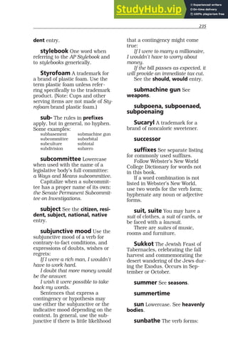 235
dent entry.
stylebook One word when
referring to the AP Stylebook and
to stylebooks generically.
Styrofoam A trademark for
a brand of plastic foam. Use the
term plastic foam unless refer-
ring specifically to the trademark
product. (Note: Cups and other
serving items are not made of Sty-
rofoam brand plastic foam.)
sub- The rules in prefixes
apply, but in general, no hyphen.
Some examples:
subbasement submachine gun
subcommittee suborbital
subculture subtotal
subdivision subzero
subcommittee Lowercase
when used with the name of a
legislative body’s full committee:
a Ways and Means subcommittee.
Capitalize when a subcommit-
tee has a proper name of its own:
the Senate Permanent Subcommit-
tee on Investigations.
subject See the citizen, resi-
dent, subject, national, native
entry.
subjunctive mood Use the
subjunctive mood of a verb for
contrary-to-fact conditions, and
expressions of doubts, wishes or
regrets:
If I were a rich man, I wouldn’t
have to work hard.
I doubt that more money would
be the answer.
I wish it were possible to take
back my words.
Sentences that express a
contingency or hypothesis may
use either the subjunctive or the
indicative mood depending on the
context. In general, use the sub-
junctive if there is little likelihood
that a contingency might come
true:
If I were to marry a millionaire,
I wouldn’t have to worry about
money.
If the bill passes as expected, it
will provide an immediate tax cut.
See the should, would entry.
submachine gun See
weapons.
subpoena, subpoenaed,
subpoenaing
Sucaryl A trademark for a
brand of noncaloric sweetener.
successor
suffixes See separate listing
for commonly used suffixes.
Follow Webster’s New World
College Dictionary for words not
in this book.
If a word combination is not
listed in Webster’s New World,
use two words for the verb form;
hyphenate any noun or adjective
forms.
suit, suite You may have a
suit of clothes, a suit of cards, or
be faced with a lawsuit.
There are suites of music,
rooms and furniture.
Sukkot The Jewish Feast of
Tabernacles, celebrating the fall
harvest and commemorating the
desert wandering of the Jews dur-
ing the Exodus. Occurs in Sep-
tember or October.
summer See seasons.
summertime
sun Lowercase. See heavenly
bodies.
sunbathe The verb forms:
 