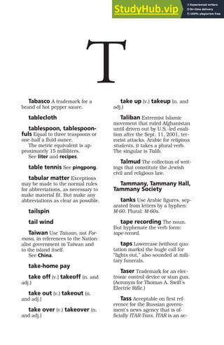 Tabasco A trademark for a
brand of hot pepper sauce.
tablecloth
tablespoon, tablespoon-
fuls Equal to three teaspoons or
one-half a fluid ounce.
The metric equivalent is ap-
proximately 15 milliliters.
See liter and recipes.
table tennis See pingpong.
tabular matter Exceptions
may be made to the normal rules
for abbreviations, as necessary to
make material fit. But make any
abbreviations as clear as possible.
tailspin
tail wind
Taiwan Use Taiwan, not For-
mosa, in references to the Nation-
alist government in Taiwan and
to the island itself.
See China.
take-home pay
take off (v.) takeoff (n. and
adj.)
take out (v.) takeout (n.
and adj.)
take over (v.) takeover (n.
and adj.)
take up (v.) takeup (n. and
adj.)
Taliban Extremist Islamic
movement that ruled Afghanistan
until driven out by U.S.-led coali-
tion after the Sept. 11, 2001, ter-
rorist attacks. Arabic for religious
students, it takes a plural verb.
The singular is Talib.
Talmud The collection of writ-
ings that constitute the Jewish
civil and religious law.
Tammany, Tammany Hall,
Tammany Society
tanks Use Arabic figures, sep-
arated from letters by a hyphen:
M-60. Plural: M-60s.
tape recording The noun.
But hyphenate the verb form:
tape-record.
taps Lowercase (without quo-
tation marks) the bugle call for
“lights out,” also sounded at mili-
tary funerals.
Taser Trademark for an elec-
tronic control device or stun gun.
(Acronym for Thomas A. Swift’s
Electric Rifle.)
Tass Acceptable on first ref-
erence for the Russian govern-
ment’s news agency that is of-
ficially ITAR-Tass. ITAR is an ac-
T
 