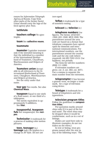 239
ronym for Information Telegraph
Agency of Russia. Copy from
other parts of the former Soviet
Union should carry the logo of the
local agency plus Tass.
tattletale
teachers college No apos-
trophe.
team See collective nouns.
teammate
teamster Capitalize teamster
only if the intended meaning is
that the individual is a member
of the International Brother-
hood of Teamsters, Chauffeurs,
Warehousemen and Helpers of
America.
Teamsters union Accept-
able in all references to the In-
ternational Brotherhood of Team-
sters, Chauffeurs, Warehousemen
and Helpers of America.
See the entry under that
name.
tear gas Two words. See also
Chemical Mace.
teaspoon Equal to one-sixth
of a fluid ounce, or one-third of a
tablespoon.
The metric equivalent is ap-
proximately 5 milliliters.
See liter.
teaspoonful, teaspoon-
fuls Not teaspoonsful. See reci-
pes.
Technicolor A trademark for
a process of making color motion
pictures.
teen, teenager (n.)
teenage (adj.) No hyphen is a
change in AP style. Do not use
teen-aged.
Teflon A trademark for a type
of nonstick coating.
telecast (n.) televise (v.)
telephone numbers Use
figures. The forms: (212) 621-
1500, 621-1500, MU2-1500. The
parentheses around the area
code are based on a format that
telephone companies have agreed
upon for domestic and inter-
national communications. For
international numbers, use the
parentheses around the country
code and the city code (where
required): (44-20) 7353-1515. Use
hyphens, not periods.
The form for toll-free numbers:
(800) 111-1000.
If extension numbers are
given: ext. 2, ext. 364, ext. 4071.
Use a comma to separate the
main number from the extension.
teleprompter It has become
a generic term, no longer a trade-
mark, for a type of television
cuing device.
Teletype A trademark for a
brand of teleprinters and tele-
typewriters.
television program titles
Follow the guidelines in composi-
tion titles.
Put quotation marks around
show only if it is part of the for-
mal name. The word show may
be dropped when it would be
cumbersome, such as in a set of
listings.
(Italics are used here only to
illustrate examples; do not use
italics on the wires.)
In text or listing, treat pro-
grams named after the star in
any of the following ways: “The
 