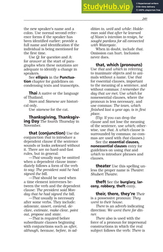 241
the new speaker’s name and a
colon. Use normal second-refer-
ence forms if the speaker has
been identified earlier; provide a
full name and identification if the
individual is being mentioned for
the first time.
Use Q: for question and A:
for answer at the start of para-
graphs when these notations are
adequate to identify a change in
speakers.
See ellipsis in the Punctua-
tion chapter for guidelines on
condensing texts and transcripts.
Thai A native or the language
of Thailand.
Siam and Siamese are histori-
cal only.
Use siamese for the cat.
Thanksgiving, Thanksgiv-
ing Day The fourth Thursday in
November.
that (conjunction) Use the
conjunction that to introduce a
dependent clause if the sentence
sounds or looks awkward without
it. There are no hard-and-fast
rules, but in general:
—That usually may be omitted
when a dependent clause imme-
diately follows a form of the verb
to say: The president said he had
signed the bill.
—That should be used when
a time element intervenes be-
tween the verb and the dependent
clause: The president said Mon-
day that he had signed the bill.
—That usually is necessary
after some verbs. They include:
advocate, assert, contend, de-
clare, estimate, make clear, point
out, propose and state.
—That is required before
subordinate clauses beginning
with conjunctions such as after,
although, because, before, in ad-
dition to, until and while: Halde-
man said that after he learned
of Nixon’s intention to resign, he
sought pardons for all connected
with Watergate.
When in doubt, include that.
Omission can hurt. Inclusion
never does.
that, which (pronouns)
Use that and which in referring
to inanimate objects and to ani-
mals without a name. Use that
for essential clauses, important
to the meaning of a sentence, and
without commas: I remember the
day that we met. Use which for
nonessential clauses, where the
pronoun is less necessary, and
use commas: The team, which
finished last a year ago, is in first
place.
(Tip: If you can drop the
clause and not lose the meaning
of the sentence, use which; other-
wise, use that. A which clause is
surrounded by commas; no com-
mas are used with that clauses.)
See the essential clauses,
nonessential clauses entry for
guidelines on using that and
which to introduce phrases and
clauses.
theater Use this spelling un-
less the proper name is Theatre:
Shubert Theatre.
theft See the burglary, lar-
ceny, robbery, theft entry.
their, there, they’re Their
is a possessive pronoun: They
went to their house.
There is an adverb indicating
direction: We went there for din-
ner.
There also is used with the
force of a pronoun for impersonal
constructions in which the real
subject follows the verb: There is
 