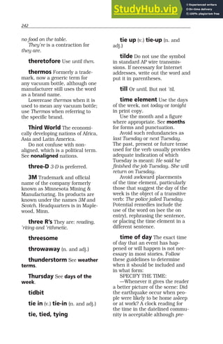 242
no food on the table.
They’re is a contraction for
they are.
theretofore Use until then.
thermos Formerly a trade-
mark, now a generic term for
any vacuum bottle, although one
manufacturer still uses the word
as a brand name.
Lowercase thermos when it is
used to mean any vacuum bottle;
use Thermos when referring to
the specific brand.
Third World The economi-
cally developing nations of Africa,
Asia and Latin America.
Do not confuse with non-
aligned, which is a political term.
See nonaligned nations.
three-D 3-D is preferred.
3M Trademark and official
name of the company formerly
known as Minnesota Mining &
Manufacturing. Its products are
known under the names 3M and
Scotch. Headquarters is in Maple-
wood, Minn.
three R’s They are: reading,
’riting and ’rithmetic.
threesome
throwaway (n. and adj.)
thunderstorm See weather
terms.
Thursday See days of the
week.
tidbit
tie in (v.) tie-in (n. and adj.)
tie, tied, tying
tie up (v.) tie-up (n. and
adj.)
tilde Do not use the symbol
in standard AP wire transmis-
sions. If necessary for Internet
addresses, write out the word and
put it in parentheses.
till Or until. But not ’til.
time element Use the days
of the week, not today or tonight
in print copy.
Use the month and a figure
where appropriate. See months
for forms and punctuation.
Avoid such redundancies as
last Tuesday or next Tuesday.
The past, present or future tense
used for the verb usually provides
adequate indication of which
Tuesday is meant: He said he
finished the job Tuesday. She will
return on Tuesday.
Avoid awkward placements
of the time element, particularly
those that suggest the day of the
week is the object of a transitive
verb: The police jailed Tuesday.
Potential remedies include the
use of the word on (see the on
entry), rephrasing the sentence,
or placing the time element in a
different sentence.
time of day The exact time
of day that an event has hap-
pened or will happen is not nec-
essary in most stories. Follow
these guidelines to determine
when it should be included and
in what form:
SPECIFY THE TIME:
—Whenever it gives the reader
a better picture of the scene: Did
the earthquake occur when peo-
ple were likely to be home asleep
or at work? A clock reading for
the time in the datelined commu-
nity is acceptable although pre-
 