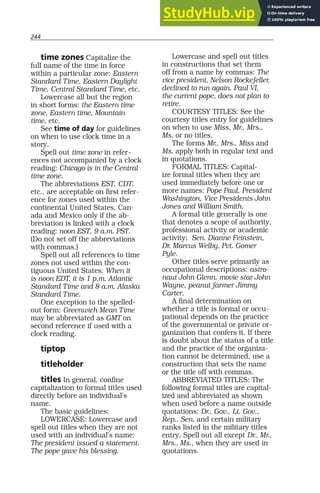 244
time zones Capitalize the
full name of the time in force
within a particular zone: Eastern
Standard Time, Eastern Daylight
Time, Central Standard Time, etc.
Lowercase all but the region
in short forms: the Eastern time
zone, Eastern time, Mountain
time, etc.
See time of day for guidelines
on when to use clock time in a
story.
Spell out time zone in refer-
ences not accompanied by a clock
reading: Chicago is in the Central
time zone.
The abbreviations EST, CDT,
etc., are acceptable on first refer-
ence for zones used within the
continental United States, Can-
ada and Mexico only if the ab-
breviation is linked with a clock
reading: noon EST, 9 a.m. PST.
(Do not set off the abbreviations
with commas.)
Spell out all references to time
zones not used within the con-
tiguous United States: When it
is noon EDT, it is 1 p.m. Atlantic
Standard Time and 8 a.m. Alaska
Standard Time.
One exception to the spelled-
out form: Greenwich Mean Time
may be abbreviated as GMT on
second reference if used with a
clock reading.
tiptop
titleholder
titles In general, confine
capitalization to formal titles used
directly before an individual’s
name.
The basic guidelines:
LOWERCASE: Lowercase and
spell out titles when they are not
used with an individual’s name:
The president issued a statement.
The pope gave his blessing.
Lowercase and spell out titles
in constructions that set them
off from a name by commas: The
vice president, Nelson Rockefeller,
declined to run again. Paul VI,
the current pope, does not plan to
retire.
COURTESY TITLES: See the
courtesy titles entry for guidelines
on when to use Miss, Mr., Mrs.,
Ms. or no titles.
The forms Mr., Mrs., Miss and
Ms. apply both in regular text and
in quotations.
FORMAL TITLES: Capital-
ize formal titles when they are
used immediately before one or
more names: Pope Paul, President
Washington, Vice Presidents John
Jones and William Smith.
A formal title generally is one
that denotes a scope of authority,
professional activity or academic
activity: Sen. Dianne Feinstein,
Dr. Marcus Welby, Pvt. Gomer
Pyle.
Other titles serve primarily as
occupational descriptions: astro-
naut John Glenn, movie star John
Wayne, peanut farmer Jimmy
Carter.
A final determination on
whether a title is formal or occu-
pational depends on the practice
of the governmental or private or-
ganization that confers it. If there
is doubt about the status of a title
and the practice of the organiza-
tion cannot be determined, use a
construction that sets the name
or the title off with commas.
ABBREVIATED TITLES: The
following formal titles are capital-
ized and abbreviated as shown
when used before a name outside
quotations: Dr., Gov., Lt. Gov.,
Rep., Sen. and certain military
ranks listed in the military titles
entry. Spell out all except Dr., Mr.,
Mrs., Ms., when they are used in
quotations.
 