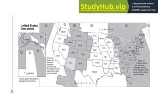 246
Arizona
does not
observe
daylight-
saving time.
Mountain time is
used from April
until October.
Most of
Indiana does
not observe
daylight-saving
time, Eastern time
is used from April
until October.
Wash.
Ore.
Calif.
Nev.
Ariz. N.M.
Utah
Colo.
Wyo.
Idaho
Mont. N.D.
S.D.
Neb.
Kan.
Okla.
Texas
Wis.
Iowa
Mo.
Ark.
La.
Miss. Ala.
Tenn.
Minn.
Mich.
Ill. Ind.
Ohio
Ky.
Va.
N.C.
S.C.
Ga.
Fla
Pa.
W.Va.
N.Y.
Maine
Vt.
N.H.
Md.
C A N A D A
M E X I C O
Mass.
N.J.
Del.
Conn.
R.I.
D.C.
Alaska
Hawaii
Hawaii does not observe
daylight-saving time.
United States
time zones
 