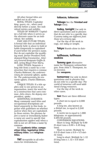 247
All other formal titles are
spelled out in all uses.
ROYAL TITLES: Capitalize
king, queen, etc., when used
directly before a name. See indi-
vidual entries and nobility.
TITLES OF NOBILITY: Capital-
ize a full title when it serves as
the alternate name for an indi-
vidual. See nobility.
PAST AND FUTURE TITLES:
A formal title that an individual
formerly held, is about to hold or
holds temporarily is capitalized
if used before the person’s name.
But do not capitalize the qualify-
ing word: former President Ford,
deposed King Constantine, Attor-
ney General-designate Griffin B.
Bell, acting Mayor Peter Barry.
LONG TITLES: Separate a
long title from a name by a con-
struction that requires a comma:
Charles Robinson, the undersec-
retary for economic affairs, spoke.
Or: The undersecretary for eco-
nomic affairs, Charles Robinson,
spoke.
UNIQUE TITLES: If a title ap-
plies only to one person in an
organization, insert the word the
in a construction that uses com-
mas: John Jones, the deputy vice
president, spoke.
ADDITIONAL GUIDANCE:
Many commonly used titles and
occupational descriptions are
listed separately in this book, to-
gether with guidelines on whether
and/or when they are capitalized.
In these entries, the phrases be-
fore a name or immediately before
a name are used to specify that
capitalization applies only when a
title is not set off from a name by
commas.
See academic titles; compo-
sition titles; legislative titles;
military titles; and religious
titles.
TNT Acceptable in all refer-
ences for trinitrotoluene.
tobacco, tobaccos
Tobago See the Trinidad and
Tobago entry.
today, tonight Use only in
direct quotations and in phrases
that do not refer to a specific day:
Customs today are different from
those of a century ago.
Use the day of the week in
copy, not today or tonight.
Tokyo Stands alone in date-
lines.
tollhouse, tollhouse
cookies
Tommy gun Alternative
name for Thompson submachine
gun, from John T. Thompson, its
co-inventor.
See weapons.
tomorrow Use only in direct
quotations and in phrases that
do not refer to a specific day: The
world of tomorrow will need addi-
tional energy resources.
Use the day of the week in
other cases.
ton There are three different
types:
A short ton is equal to 2,000
pounds.
A long ton, also known as
a British ton, is equal to 2,240
pounds.
A metric ton is equal to 1,000
kilograms, or approximately
2,204.62 pounds.
CONVERSION EQUATIONS:
Short to long: Multiply by 0.89
(5 short tons x 0.89 = 4.45 long
tons).
Short to metric: Multiply by
0.9 (5 short tons x 0.9 = 4.5 met-
ric tons).
Long to short: Multiply by 1.12
(5 long tons x 1.12 = 5.6 short
tons).
 