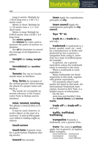 248
Long to metric: Multiply by
1.02 (5 long tons x 1.02 = 5.1
metric tons).
Metric to short: Multiply by
1.1 (5 metric tons x 1.1 = 5.5
short tons).
Metric to long: Multiply by
0.98 (5 metric tons x 0.98 = 4.9
long tons).
See metric system.
See kiloton for units used to
measure the power of nuclear ex-
plosions.
See oil for formulas to convert
the tonnage of oil shipments to
gallons.
tonight See today, tonight
entry.
tornado(es) See weather
terms.
Toronto The city in Canada
stands alone in datelines.
Tory, Tories An exception to
the normal practice when forming
the plural of a proper name end-
ing in y.
The words are acceptable on
second reference to the Conser-
vative Party in Britain and its
members.
total, totaled, totaling
The phrase a total of often is re-
dundant.
It may be used, however, to
avoid a figure at the start of a
sentence: A total of 650 people
were killed in holiday traffic ac-
cidents.
touch-screen
touch-tone A generic term
for a push-button telephone dial-
ing service.
toward Not towards.
town Apply the capitalization
principles in city.
town council Apply the
capitalization principles in city
council.
Toys “R” Us
trade in (v.) trade-in (n.
and adj.)
trademark A trademark is a
brand, symbol, word, etc., used
by a manufacturer or dealer and
protected by law to prevent a
competitor from using it: Astro-
Turf, for a type of artificial grass,
for example.
In general, use a generic
equivalent unless the trademark
name is essential to the story.
When a trademark is used,
capitalize it.
Many trademarks are listed
separately in this book, together
with generic equivalents.
For questions about trade-
marks not listed in this book, the
International Trademark Asso-
ciation, located in New York, is a
helpful source of information.
On the Net:
www.inta.org/tmcklst1.htm
See brand names and service
marks.
trade off (v.) trade-off (n.
and adj.)
traffic, trafficked,
trafficking
trampoline Formerly a
trademark, now a generic term.
trans- The rules in prefixes
apply, but in general, no hyphen.
Some examples:
transcontinental transsexual
transmigrate transship
transoceanic trans-Siberian
 