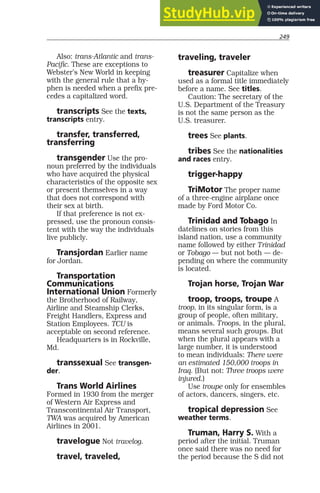 249
Also: trans-Atlantic and trans-
Pacific. These are exceptions to
Webster’s New World in keeping
with the general rule that a hy-
phen is needed when a prefix pre-
cedes a capitalized word.
transcripts See the texts,
transcripts entry.
transfer, transferred,
transferring
transgender Use the pro-
noun preferred by the individuals
who have acquired the physical
characteristics of the opposite sex
or present themselves in a way
that does not correspond with
their sex at birth.
If that preference is not ex-
pressed, use the pronoun consis-
tent with the way the individuals
live publicly.
Transjordan Earlier name
for Jordan.
Transportation
Communications
International Union Formerly
the Brotherhood of Railway,
Airline and Steamship Clerks,
Freight Handlers, Express and
Station Employees. TCU is
acceptable on second reference.
Headquarters is in Rockville,
Md.
transsexual See transgen-
der.
Trans World Airlines
Formed in 1930 from the merger
of Western Air Express and
Transcontinental Air Transport,
TWA was acquired by American
Airlines in 2001.
travelogue Not travelog.
travel, traveled,
traveling, traveler
treasurer Capitalize when
used as a formal title immediately
before a name. See titles.
Caution: The secretary of the
U.S. Department of the Treasury
is not the same person as the
U.S. treasurer.
trees See plants.
tribes See the nationalities
and races entry.
trigger-happy
TriMotor The proper name
of a three-engine airplane once
made by Ford Motor Co.
Trinidad and Tobago In
datelines on stories from this
island nation, use a community
name followed by either Trinidad
or Tobago — but not both — de-
pending on where the community
is located.
Trojan horse, Trojan War
troop, troops, troupe A
troop, in its singular form, is a
group of people, often military,
or animals. Troops, in the plural,
means several such groups. But
when the plural appears with a
large number, it is understood
to mean individuals: There were
an estimated 150,000 troops in
Iraq. (But not: Three troops were
injured.)
Use troupe only for ensembles
of actors, dancers, singers, etc.
tropical depression See
weather terms.
Truman, Harry S. With a
period after the initial. Truman
once said there was no need for
the period because the S did not
 