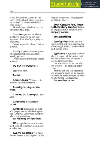 250
stand for a name. Asked in the
early 1960s about his preference,
he replied, “It makes no differ-
ence to me.”
AP style has called for the pe-
riod since that time.
trustee A person to whom
another’s property or the man-
agement of another’s property is
entrusted.
Do not capitalize if used before
a name.
trusty A prison inmate grant-
ed special privileges as a trust-
worthy person.
Do not capitalize if used before
a name.
try out (v.) tryout (n.)
tsar Use czar.
T-shirt
tuberculosis TB is accept-
able on second reference.
Tuesday See days of the
week.
tune up (v.) tuneup (n. and
adj.)
turboprop See aircraft
terms.
turnpike Capitalize as part
of a proper name: the Pennsylva-
nia Turnpike. Lowercase turnpike
when it stands alone.
See highway designations.
TV Acceptable as an abbrevi-
ated form of television, as a noun
or adjective.
Twelve Apostles The disci-
ples of Jesus. An exception to the
normal practice of using figures
for 10 and above.
20th Century Fox, Twen-
tieth Century Limited Follow
an organization’s practice. See
company names.
20-something
two-by-four Spell out the
noun, which refers to any length
of building lumber 2 inches thick
by 4 inches wide.
typhoons Capitalize typhoon
when it is part of the name that
weather forecasters assign to a
storm: Typhoon Tilda.
But use it and its — not she,
her or hers — in pronoun refer-
ences.
And do not use the presence
of a woman’s name as an excuse
to attribute sexist images of wom-
en’s behavior to a typhoon.
See weather terms.
 
