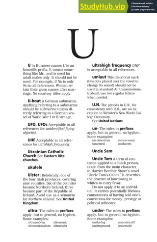 U In Burmese names U is an
honorific prefix. It means some-
thing like Mr., and is used for
adult males only. It should not be
used. For example, U Nu is only
Nu in all references. Women re-
tain their given names after mar-
riage. No courtesy titles apply.
U-boat A German submarine.
Anything referring to a submarine
should be submarine unless di-
rectly referring to a German ves-
sel of World War I or II vintage.
UFO, UFOs Acceptable in all
references for unidentified flying
object(s).
UHF Acceptable in all refer-
ences for ultrahigh frequency.
Ukrainian Catholic
Church See Eastern Rite
churches.
ukulele
Ulster Historically, one of
the four Irish provinces, covering
nine counties. Six of the counties
became Northern Ireland, three
became part of the Republic of
Ireland. Avoid use as a synonym
for Northern Ireland. See United
Kingdom.
ultra- The rules in prefixes
apply, but in general, no hyphen.
Some examples:
ultramodern ultrasonic
ultranationalism ultraviolet
ultrahigh frequency UHF
is acceptable in all references.
umlaut This diacritical mark
(two dots placed over the vowel to
change its sound) should not be
used in standard AP transmissions.
Instead, use two regular letters
when needed.
U.N. The periods in U.N., for
consistency with U.S., are an ex-
ception to Webster’s New World Col-
lege Dictionary.
See United Nations.
un- The rules in prefixes
apply, but in general, no hyphen.
Some examples:
un-American unnecessary
unarmed unshaven
Uncle Sam
Uncle Tom A term of con-
tempt applied to a black person,
taken from the main character
in Harriet Beecher Stowe’s novel
“Uncle Tom’s Cabin.” It describes
the practice of kowtowing to
whites to curry favor.
Do not apply it to an individ-
ual. It carries potentially libelous
connotations of having sold one’s
convictions for money, prestige or
political influence.
under- The rules in prefixes
apply, but in general, no hyphen.
Some examples:
underdog undersheriff
underground undersold
U
 