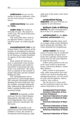 252
underscore Do not use the
symbol in Internet addresses; write
out the word and put it in paren-
theses.
undersecretary One word.
See titles.
under way Two words in
virtually all uses: The project is
under way. The naval maneuvers
are under way.
One word only when used as
an adjective before a noun in a
nautical sense: an underway flo-
tilla.
unemployment rate In the
United States, this estimate of the
number of unemployed residents
seeking work is compiled monthly
by the Bureau of Labor Statistics,
an agency of the Labor Depart-
ment.
Each month the bureau se-
lects a nationwide cross section
of the population and conducts
interviews to determine the size
of the U.S. work force. The work
force is defined as the number of
people with jobs and the number
looking for jobs.
The unemployment rate is
expressed as a percentage figure.
The essential calculation involves
dividing the total work force into
the number of people looking for
jobs, followed by adjustments to
reflect variable factors such as
seasonal trends.
UNESCO Acceptable on first
reference for the United Nations
Educational, Scientific and Cul-
tural Organization, but a subse-
quent reference should give the
full name.
UNICEF Acceptable in all
references for the United Nations
Children’s Fund. The words In-
ternational and Emergency, origi-
nally part of the name, have been
dropped.
unidentified flying
object(s) UFO and UFOs are ac-
ceptable in all references.
Uniform Code of Military
Justice The laws covering mem-
bers of the U.S. armed forces.
uninterested See the disin-
terested, uninterested entry.
union Capitalize when used
as a proper name of the Northern
states during the Civil War: The
Union defeated the Confederacy.
union names The formal
names of unions may be condensed
to conventionally accepted short
forms that capitalize characteristic
words from the full name followed
by union in lowercase.
Follow union practice in the use
of the word worker in shortened
forms: United Auto Workers, United
Mine Workers.
When worker is used generi-
cally, make autoworkers and steel-
workers one word in keeping with
widespread practice; use two words
for other job descriptions: bakery
workers, mine workers.
See the local of a union entry
and the individual entries for these
unions frequently in the news:
Amalgamated Transit Union
American Federation of Gov-
ernment Employees
American Federation of Labor
and Congress of Industrial Orga-
nizations
American Federation of Musi-
cians
American Federation of State,
County and Municipal Employees
American Federation of Teach-
ers
American Federation of Televi-
 