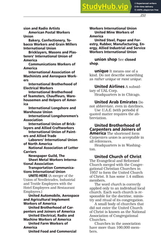 253
sion and Radio Artists
American Postal Workers
Union
Bakery, Confectionery, To-
bacco Workers and Grain Millers
International Union
Bricklayers, Masons and Plas-
terers’ International Union of
America
Communications Workers of
America
International Association of
Machinists and Aerospace Work-
ers
International Brotherhood of
Electrical Workers
International Brotherhood
of Teamsters, Chauffeurs, Ware-
housemen and Helpers of Amer-
ica
International Longshore and
Warehouse Union
International Longshoremen’s
Association
International Union of Brick-
layers and Allied Craftworkers
International Union of Paint-
ers and Allied Trade
Laborers’ International Union
of North America
National Association of Letter
Carriers
Newspaper Guild, The
Sheet Metal Workers Interna-
tional Association
Transportation Communica-
tions International Union
UNITE-HERE (A merger of the
Union of Needletrades, Industrial
and Textile Employees with the
Hotel Employees and Restaurant
Employees.)
United Automobile, Aerospace
and Agricultural Implement
Workers of America
United Brotherhood of Car-
penters and Joiners of America
United Electrical, Radio and
Machine Workers of America
United Farm Workers of
America
United Food and Commercial
Workers International Union
United Mine Workers of
America
United Steel, Paper and For-
estry, Rubber, Manufacturing, En-
ergy, Allied Industrial and Service
Workers International Union
union shop See closed
shop.
unique It means one of a
kind. Do not describe something
as rather unique or most unique.
United Airlines A subsid-
iary of UAL Corp.
Headquarters is in Chicago.
United Arab Emirates Do
not abbreviate, even in datelines.
Use U.A.E. (with periods) if
quoted matter requires the ab-
breviation.
United Brotherhood of
Carpenters and Joiners of
America The shortened form
Carpenters union is acceptable in
all references.
Headquarters is in Washing-
ton.
United Church of Christ
The Evangelical and Reformed
Church merged with the Congre-
gational Christian Churches in
1957 to form the United Church
of Christ. It has some 1.4 million
members.
The word church is correctly
applied only to an individual local
church. Each such church is re-
sponsible for the doctrine, minis-
try and ritual of its congregation.
A small body of churches that
did not enter the United Church
of Christ is known as the National
Association of Congregational
Churches.
Churches in the association
have more than 100,000 mem-
bers.
 