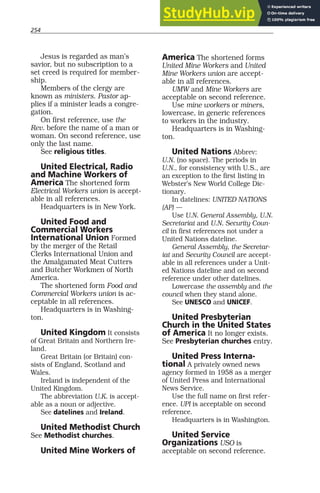 254
Jesus is regarded as man’s
savior, but no subscription to a
set creed is required for member-
ship.
Members of the clergy are
known as ministers. Pastor ap-
plies if a minister leads a congre-
gation.
On first reference, use the
Rev. before the name of a man or
woman. On second reference, use
only the last name.
See religious titles.
United Electrical, Radio
and Machine Workers of
America The shortened form
Electrical Workers union is accept-
able in all references.
Headquarters is in New York.
United Food and
Commercial Workers
International Union Formed
by the merger of the Retail
Clerks International Union and
the Amalgamated Meat Cutters
and Butcher Workmen of North
America.
The shortened form Food and
Commercial Workers union is ac-
ceptable in all references.
Headquarters is in Washing-
ton.
United Kingdom It consists
of Great Britain and Northern Ire-
land.
Great Britain (or Britain) con-
sists of England, Scotland and
Wales.
Ireland is independent of the
United Kingdom.
The abbreviation U.K. is accept-
able as a noun or adjective.
See datelines and Ireland.
United Methodist Church
See Methodist churches.
United Mine Workers of
America The shortened forms
United Mine Workers and United
Mine Workers union are accept-
able in all references.
UMW and Mine Workers are
acceptable on second reference.
Use mine workers or miners,
lowercase, in generic references
to workers in the industry.
Headquarters is in Washing-
ton.
United Nations Abbrev:
U.N. (no space). The periods in
U.N., for consistency with U.S., are
an exception to the first listing in
Webster’s New World College Dic-
tionary.
In datelines: UNITED NATIONS
(AP) —
Use U.N. General Assembly, U.N.
Secretariat and U.N. Security Coun-
cil in first references not under a
United Nations dateline.
General Assembly, the Secretar-
iat and Security Council are accept-
able in all references under a Unit-
ed Nations dateline and on second
reference under other datelines.
Lowercase the assembly and the
council when they stand alone.
See UNESCO and UNICEF.
United Presbyterian
Church in the United States
of America It no longer exists.
See Presbyterian churches entry.
United Press Interna-
tional A privately owned news
agency formed in 1958 as a merger
of United Press and International
News Service.
Use the full name on first refer-
ence. UPI is acceptable on second
reference.
Headquarters is in Washington.
United Service
Organizations USO is
acceptable on second reference.
 