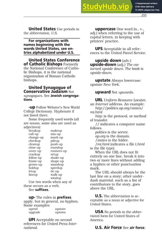 255
United States Use periods in
the abbreviation, U.S.
For organizations with
names beginning with the
words United States, see en-
tries alphabetized under U.S.
United States Conference
of Catholic Bishops Formerly
the National Conference of Catho-
lic Bishops, it is the national
organization of Roman Catholic
bishops.
United Synagogue of
Conservative Judaism Not
synagogues. See Jewish congrega-
tions.
-up Follow Webster’s New World
College Dictionary. Hyphenate if
not listed there.
Some frequently used words (all
are nouns, some also are used as
adjectives):
breakup makeup
call-up mix-up
change-up mock-up
checkup pileup
cleanup push-up
close-up roundup
cover-up runners-up
crackup setup
follow-up shake-up
frame-up shape-up
grown-up smashup
holdup speedup
letup tie-up
lineup walk-up
windup
Use two words when any of
these occurs as a verb.
See suffixes.
up- The rules in prefixes
apply, but in general, no hyphen.
Some examples:
upend upstate
upgrade uptown
UPI Acceptable on second
references for United Press Inter-
national.
uppercase One word (n., v.,
adj.) when referring to the use of
capital letters, in keeping with
printers’ practice.
UPS Acceptable in all refer-
ences to the United Parcel Service.
upside down (adv.)
upside-down (adj.) The car
turned upside down. The book is
upside-down.
upstate Always lowercase:
upstate New York.
upward Not upwards.
URL Uniform Resource Locator,
an Internet address. An example:
http://politics.ap.org/states/
mi.html
http: is the protocol, or method
of transfer.
// indicates a computer name
follows.
politics is the server.
ap.org is the domain.
/states is the folder.
/mi.html indicates a file (.html
is the file type).
When the URL does not fit
entirely on one line, break it into
two or more lines without adding
a hyphen or other punctuation
mark.
The URL should always be the
last line on a story; other under-
dash material, such as a list of
contributors to the story, goes
above the URL.
U.S. The abbreviation is ac-
ceptable as a noun or adjective for
United States.
USA No periods in the abbre-
viated form for United States of
America.
U.S. Air Force See air force;
 