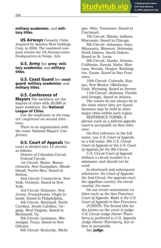256
military academies; and mili-
tary titles.
US Airways Formerly USAir.
Acquired by America West Holdings
Corp. in 2005. The combined com-
pany retains the US Airways name.
Headquarters in Tempe, Ariz.
U.S. Army See army; mili-
tary academies; and military
titles.
U.S. Coast Guard See coast
guard; military academies; and
military titles.
U.S. Conference of
Mayors The members are the
mayors of cities with 30,000 or
more residents. See National
League of Cities.
Use the conference or the may-
ors’ conference on second refer-
ence.
There is no organization with
the name National Mayors’ Con-
ference.
U.S. Court of Appeals The
court is divided into 13 circuits
as follows:
District of Columbia Circuit.
Federal Circuit.
1st Circuit: Maine, Massa-
chusetts, New Hampshire, Rhode
Island, Puerto Rico. Based in
Boston.
2nd Circuit: Connecticut, New
York, Vermont. Based in New
York.
3rd Circuit: Delaware, New
Jersey, Pennsylvania, Virgin Is-
lands. Based in Philadelphia.
4th Circuit: Maryland, North
Carolina, South Carolina, Vir-
ginia, West Virginia. Based in
Richmond, Va.
5th Circuit: Louisiana, Mis-
sissippi, Texas. Based in New
Orleans.
6th Circuit: Kentucky, Michi-
gan, Ohio, Tennessee. Based in
Cincinnati.
7th Circuit: Illinois, Indiana,
Wisconsin. Based in Chicago.
8th Circuit: Arkansas, Iowa,
Minnesota, Missouri, Nebraska,
North Dakota, South Dakota.
Based in St. Louis.
9th Circuit: Alaska, Arizona,
California, Hawaii, Idaho, Mon-
tana, Nevada, Oregon, Washing-
ton, Guam. Based in San Fran-
cisco.
10th Circuit: Colorado, Kan-
sas, New Mexico, Oklahoma,
Utah, Wyoming. Based in Denver.
11th Circuit: Alabama, Florida
and Georgia. Based in Atlanta.
The courts do not always sit in
the cities where they are based.
Sessions may be held in other
major cities within each region.
REFERENCE FORMS: A
phrase such as a federal appeals
court is acceptable on first refer-
ence.
On first reference to the full
name, use U.S. Court of Appeals
or a full name: 8th U.S. Circuit
Court of Appeals or the U.S. Court
of Appeals for the 8th Circuit.
U.S. Circuit Court of Appeals
without a circuit number is a
misnomer and should not be
used.
In shortened and subsequent
references: the Court of Appeals,
the 2nd Circuit, the appeals court,
the appellate court(s), the circuit
court(s), the court.
Do not create nonexistent en-
tities such as the San Francisco
Court of Appeals. Make it the U.S.
Court of Appeals in San Francisco.
JURISTS: The formal title for
the jurists on the court is judge:
U.S. Circuit Judge Homer Thorn-
berry is preferred to U.S. Appeals
Judge Homer Thornberry, but ei-
ther is acceptable.
See judge.
 