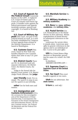 257
U.S. Court of Appeals for
the Federal Circuit Commonly
known as the CAFC, it replaced
U.S. Court of Claims and U.S.
Court of Customs and Patent Ap-
peals. It handles suits against the
federal government and appeals
involving customs, patents and
copyright. It is based in Washing-
ton.
U.S. Court of Military Ap-
peals This court, not part of the
judicial branch as such, is a civil-
ian body established by Congress
to hear appeals from actions of
the Defense Department. It is
based in Washington.
U.S. Customs Court This
court, based in New York City,
handles disputes over customs
duties that arise at any U.S. port
of entry.
U.S. District Courts There
are 94. In shortened and sub-
sequent references: the District
Court, the District Courts, the
court.
Judge is the formal title for
District Court jurists: U.S. District
Judge Frank Johnson. See judge.
user friendly Avoid. For ex-
ample: The system is easy to use,
not the system is user friendly.
usher Use for both men and
women.
U.S. Immigration and
Customs Enforcement ICE is
the acronym for this investigative
arm of the Department of Home-
land Security. It incorporates the
functions of the former Immigration
and Naturalization Service, the for-
mer Customs service, the Federal
Air Marshals and the Federal Pro-
tective Service.
U.S. Marshals Service No
apostrophe.
U.S. Military Academy See
military academies.
U.S. Navy See navy; military
academies; and military titles.
U.S. Postal Service Use
U.S. Postal Service or the Postal
Service on first reference. Retain
capitalization of Postal Service
in subsequent references to the
agency.
Lowercase the service when
it stands alone. Lowercase post
office in generic references to the
agency and to an individual of-
fice: I went to the post office.
USS For United States Ship,
Steamer or Steamship, preced-
ing the name of a vessel: the USS
Iowa.
In datelines:
ABOARD USS IOWA (AP) —
U.S. Supreme Court See
Supreme Court of the United
States.
U.S. Tax Court This court
handles appeals in tax cases.
Utah Do not abbreviate. See
state names.
U-turn (n. and adj.)
 