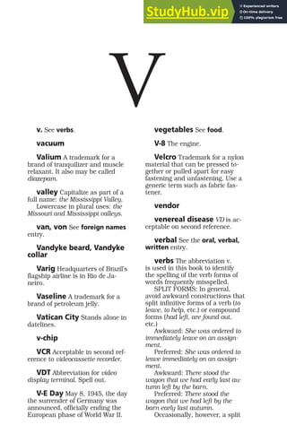 v. See verbs.
vacuum
Valium A trademark for a
brand of tranquilizer and muscle
relaxant. It also may be called
diazepam.
valley Capitalize as part of a
full name: the Mississippi Valley.
Lowercase in plural uses: the
Missouri and Mississippi valleys.
van, von See foreign names
entry.
Vandyke beard, Vandyke
collar
Varig Headquarters of Brazil’s
flagship airline is in Rio de Ja-
neiro.
Vaseline A trademark for a
brand of petroleum jelly.
Vatican City Stands alone in
datelines.
v-chip
VCR Acceptable in second ref-
erence to videocassette recorder.
VDT Abbreviation for video
display terminal. Spell out.
V-E Day May 8, 1945, the day
the surrender of Germany was
announced, officially ending the
European phase of World War II.
vegetables See food.
V-8 The engine.
Velcro Trademark for a nylon
material that can be pressed to-
gether or pulled apart for easy
fastening and unfastening. Use a
generic term such as fabric fas-
tener.
vendor
venereal disease VD is ac-
ceptable on second reference.
verbal See the oral, verbal,
written entry.
verbs The abbreviation v.
is used in this book to identify
the spelling of the verb forms of
words frequently misspelled.
SPLIT FORMS: In general,
avoid awkward constructions that
split infinitive forms of a verb (to
leave, to help, etc.) or compound
forms (had left, are found out,
etc.)
Awkward: She was ordered to
immediately leave on an assign-
ment.
Preferred: She was ordered to
leave immediately on an assign-
ment.
Awkward: There stood the
wagon that we had early last au-
tumn left by the barn.
Preferred: There stood the
wagon that we had left by the
barn early last autumn.
Occasionally, however, a split
V
 