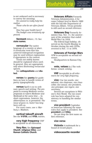 259
is not awkward and is necessary
to convey the meaning:
He wanted to really help his
mother.
Those who lie are often found
out.
How has your health been?
The budget was tentatively ap-
proved.
Vermont Abbrev.: Vt. See
state names.
vernacular The native
language of a country or place.
A vernacular term that has
achieved widespread recognition
may be used without explanation
if appropriate in the context.
Terms not widely known
should be explained when used.
In general, they are appropriate
only when illustrating vernacular
speech.
See colloquialisms and dia-
lect.
verses See poetry for guide-
lines on how to handle verses of
poetry typographically.
versus Spell it out in ordi-
nary speech and writing: The pro-
posal to revamp Medicare versus
proposals to reform Medicare and
Medicaid at the same time ... In
short expressions, however, the
abbreviation vs. is permitted: The
issue of guns vs. butter has long
been with us.
For court cases, use v: Mar-
bury v. Madison.
vertical takeoff aircraft
See the V-STOL and VTOL entries.
very high frequency VHF
is acceptable in all references.
Very Rev. See Episcopal
Church; religious titles; and
Roman Catholic Church.
Veterans Affairs Formerly
Veterans Administration, it be-
came Cabinet level in March 1989
with the full title Department of
Veterans Affairs. VA (no periods)
is still used on second reference.
Veterans Day Formerly Ar-
mistice Day, Nov. 11, the anniver-
sary of the armistice that ended
World War I in 1918.
The federal legal holiday, ob-
served on the fourth Monday in
October during the mid-1970s,
reverted to Nov. 11 in 1978.
Veterans of Foreign Wars
VFW is acceptable on second ref-
erence.
Headquarters in Kansas City,
Mo.
veto, vetoes (n.) The verb
forms: vetoed, vetoing.
VHF Acceptable in all refer-
ences for very high frequency.
vice- Use two words: vice
admiral, vice chairman, vice chan-
cellor, vice consul, vice president,
vice principal, vice regent, vice
secretary.
Several are exceptions to Web-
ster’s New World. The two-word
rule has been adopted for con-
sistency in handling the similar
terms.
vice president Capitalize
or lowercase following the same
rules that apply to president. See
president and titles.
Do not drop the first name on
first reference.
vice versa
Victrola A trademark for a
brand of record player.
videocassette recorder
 