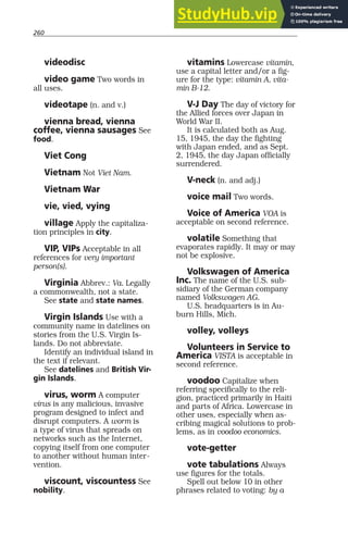 260
videodisc
video game Two words in
all uses.
videotape (n. and v.)
vienna bread, vienna
coffee, vienna sausages See
food.
Viet Cong
Vietnam Not Viet Nam.
Vietnam War
vie, vied, vying
village Apply the capitaliza-
tion principles in city.
VIP, VIPs Acceptable in all
references for very important
person(s).
Virginia Abbrev.: Va. Legally
a commonwealth, not a state.
See state and state names.
Virgin Islands Use with a
community name in datelines on
stories from the U.S. Virgin Is-
lands. Do not abbreviate.
Identify an individual island in
the text if relevant.
See datelines and British Vir-
gin Islands.
virus, worm A computer
virus is any malicious, invasive
program designed to infect and
disrupt computers. A worm is
a type of virus that spreads on
networks such as the Internet,
copying itself from one computer
to another without human inter-
vention.
viscount, viscountess See
nobility.
vitamins Lowercase vitamin,
use a capital letter and/or a fig-
ure for the type: vitamin A, vita-
min B-12.
V-J Day The day of victory for
the Allied forces over Japan in
World War II.
It is calculated both as Aug.
15, 1945, the day the fighting
with Japan ended, and as Sept.
2, 1945, the day Japan officially
surrendered.
V-neck (n. and adj.)
voice mail Two words.
Voice of America VOA is
acceptable on second reference.
volatile Something that
evaporates rapidly. It may or may
not be explosive.
Volkswagen of America
Inc. The name of the U.S. sub-
sidiary of the German company
named Volkswagen AG.
U.S. headquarters is in Au-
burn Hills, Mich.
volley, volleys
Volunteers in Service to
America VISTA is acceptable in
second reference.
voodoo Capitalize when
referring specifically to the reli-
gion, practiced primarily in Haiti
and parts of Africa. Lowercase in
other uses, especially when as-
cribing magical solutions to prob-
lems, as in voodoo economics.
vote-getter
vote tabulations Always
use figures for the totals.
Spell out below 10 in other
phrases related to voting: by a
 