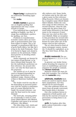 19
Aqua-Lung A trademark for
an underwater breathing appa-
ratus.
See scuba.
Arabic names In general,
use an English spelling that
approximates the way a name
sounds in Arabic.
If an individual has a preferred
spelling in English, use that. If
usage has established a particu-
lar spelling, use that.
Problems in transliteration
of Arabic names often are trace-
able to pronunciations that vary
from region to region. The g, for
example, is pronounced like the g
of go in North Africa, but like the j
of joy in the Arab Peninsula. Thus
it is Gamal in Egypt and Jamal in
nations on the peninsula. Follow
local practice in deciding which
letter to use.
Arabs commonly are known by
two names (Fuad Butros), or by
three (Ahmed Zaki Yamani). Fol-
low the individual’s preference on
first reference. On second refer-
ence, use only the final name in
the sequence.
The articles al- or el- may be
used or dropped depending on
the person’s preference or es-
tablished usage. Osama el-Baz,
el-Baz or Moammar Gadhafi, Gad-
hafi.
The Arabic word for son (ibn or
bin depending on personal prefer-
ence and the nation) is sometimes
part of a name (Rashid bin Hu-
maid). On second reference, use
only the final word in the name:
Humaid.
The word abu, meaning father
of, occasionally is used as a last
name (Abdul Mohsen Abu Maizer).
Capitalize and repeat it on second
reference: Abu Maizer.
The titles king, emir, sheik and
imam are used, but prince usu-
ally replaces emir. Some Arabs
are known only by the title and
a given name on first reference
(King Hussein). Others are known
by a complete name (Sheik Sabah
Salem Sabah). Follow the com-
mon usage on first reference. On
second reference, drop the title,
using only the given name if it
stood alone (Hussein) or the final
name in the sequence if more
than one was used on first refer-
ence (Sabah). Make an exception
to this procedure for second refer-
ence if an individual commonly is
known by some other one of the
names used on first reference.
The al, when found in front of
many newspaper names, means
the. It should be capitalized, as in
The New York Times, El Pais, Die
Welt.
Arabic numerals The nu-
merical figures 0, 1, 2, 3, 4, 5, 6,
7, 8, 9.
In general, use Arabic forms
unless denoting the sequence of
wars or establishing a personal
sequence for people or animals.
See Roman numerals.
Separate entries list more de-
tails and examples. For a full list,
see the numerals entry.
arbitrate, mediate Both
terms are used in reports about
labor negotiations, but they
should not be interchanged.
One who arbitrates hears evi-
dence from all people concerned,
then hands down a decision.
One who mediates listens to
arguments of both parties and
tries by the exercise of reason or
persuasion to bring them to an
agreement.
arch- No hyphen after this
prefix unless it precedes a capi-
talized word:
 