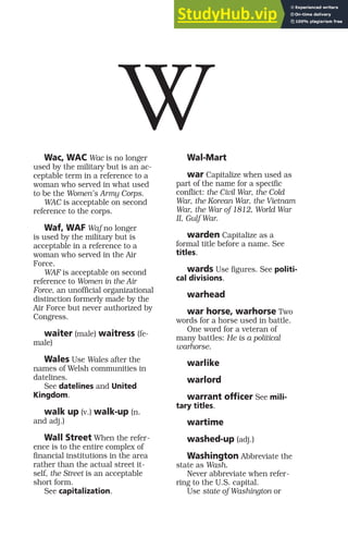 Wac, WAC Wac is no longer
used by the military but is an ac-
ceptable term in a reference to a
woman who served in what used
to be the Women’s Army Corps.
WAC is acceptable on second
reference to the corps.
Waf, WAF Waf no longer
is used by the military but is
acceptable in a reference to a
woman who served in the Air
Force.
WAF is acceptable on second
reference to Women in the Air
Force, an unofficial organizational
distinction formerly made by the
Air Force but never authorized by
Congress.
waiter (male) waitress (fe-
male)
Wales Use Wales after the
names of Welsh communities in
datelines.
See datelines and United
Kingdom.
walk up (v.) walk-up (n.
and adj.)
Wall Street When the refer-
ence is to the entire complex of
financial institutions in the area
rather than the actual street it-
self, the Street is an acceptable
short form.
See capitalization.
Wal-Mart
war Capitalize when used as
part of the name for a specific
conflict: the Civil War, the Cold
War, the Korean War, the Vietnam
War, the War of 1812, World War
II, Gulf War.
warden Capitalize as a
formal title before a name. See
titles.
wards Use figures. See politi-
cal divisions.
warhead
war horse, warhorse Two
words for a horse used in battle.
One word for a veteran of
many battles: He is a political
warhorse.
warlike
warlord
warrant officer See mili-
tary titles.
wartime
washed-up (adj.)
Washington Abbreviate the
state as Wash.
Never abbreviate when refer-
ring to the U.S. capital.
Use state of Washington or
W
 
