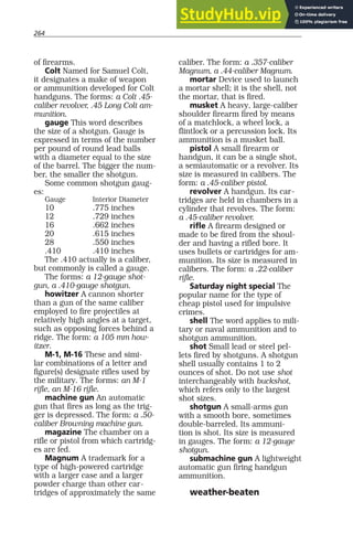 264
of firearms.
Colt Named for Samuel Colt,
it designates a make of weapon
or ammunition developed for Colt
handguns. The forms: a Colt .45-
caliber revolver, .45 Long Colt am-
munition.
gauge This word describes
the size of a shotgun. Gauge is
expressed in terms of the number
per pound of round lead balls
with a diameter equal to the size
of the barrel. The bigger the num-
ber, the smaller the shotgun.
Some common shotgun gaug-
es:
Gauge Interior Diameter
10 .775 inches
12 .729 inches
16 .662 inches
20 .615 inches
28 .550 inches
.410 .410 inches
The .410 actually is a caliber,
but commonly is called a gauge.
The forms: a 12-gauge shot-
gun, a .410-gauge shotgun.
howitzer A cannon shorter
than a gun of the same caliber
employed to fire projectiles at
relatively high angles at a target,
such as opposing forces behind a
ridge. The form: a 105 mm how-
itzer.
M-1, M-16 These and simi-
lar combinations of a letter and
figure(s) designate rifles used by
the military. The forms: an M-1
rifle, an M-16 rifle.
machine gun An automatic
gun that fires as long as the trig-
ger is depressed. The form: a .50-
caliber Browning machine gun.
magazine The chamber on a
rifle or pistol from which cartridg-
es are fed.
Magnum A trademark for a
type of high-powered cartridge
with a larger case and a larger
powder charge than other car-
tridges of approximately the same
caliber. The form: a .357-caliber
Magnum, a .44-caliber Magnum.
mortar Device used to launch
a mortar shell; it is the shell, not
the mortar, that is fired.
musket A heavy, large-caliber
shoulder firearm fired by means
of a matchlock, a wheel lock, a
flintlock or a percussion lock. Its
ammunition is a musket ball.
pistol A small firearm or
handgun, it can be a single shot,
a semiautomatic or a revolver. Its
size is measured in calibers. The
form: a .45-caliber pistol.
revolver A handgun. Its car-
tridges are held in chambers in a
cylinder that revolves. The form:
a .45-caliber revolver.
rifle A firearm designed or
made to be fired from the shoul-
der and having a rifled bore. It
uses bullets or cartridges for am-
munition. Its size is measured in
calibers. The form: a .22-caliber
rifle.
Saturday night special The
popular name for the type of
cheap pistol used for impulsive
crimes.
shell The word applies to mili-
tary or naval ammunition and to
shotgun ammunition.
shot Small lead or steel pel-
lets fired by shotguns. A shotgun
shell usually contains 1 to 2
ounces of shot. Do not use shot
interchangeably with buckshot,
which refers only to the largest
shot sizes.
shotgun A small-arms gun
with a smooth bore, sometimes
double-barreled. Its ammuni-
tion is shot. Its size is measured
in gauges. The form: a 12-gauge
shotgun.
submachine gun A lightweight
automatic gun firing handgun
ammunition.
weather-beaten
 