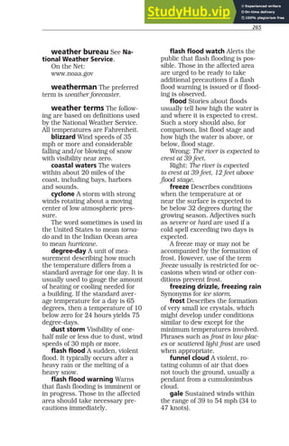 265
weather bureau See Na-
tional Weather Service.
On the Net:
www.noaa.gov
weatherman The preferred
term is weather forecaster.
weather terms The follow-
ing are based on definitions used
by the National Weather Service.
All temperatures are Fahrenheit.
blizzard Wind speeds of 35
mph or more and considerable
falling and/or blowing of snow
with visibility near zero.
coastal waters The waters
within about 20 miles of the
coast, including bays, harbors
and sounds.
cyclone A storm with strong
winds rotating about a moving
center of low atmospheric pres-
sure.
The word sometimes is used in
the United States to mean torna-
do and in the Indian Ocean area
to mean hurricane.
degree-day A unit of mea-
surement describing how much
the temperature differs from a
standard average for one day. It is
usually used to gauge the amount
of heating or cooling needed for
a building. If the standard aver-
age temperature for a day is 65
degrees, then a temperature of 10
below zero for 24 hours yields 75
degree-days.
dust storm Visibility of one-
half mile or less due to dust, wind
speeds of 30 mph or more.
flash flood A sudden, violent
flood. It typically occurs after a
heavy rain or the melting of a
heavy snow.
flash flood warning Warns
that flash flooding is imminent or
in progress. Those in the affected
area should take necessary pre-
cautions immediately.
flash flood watch Alerts the
public that flash flooding is pos-
sible. Those in the affected area
are urged to be ready to take
additional precautions if a flash
flood warning is issued or if flood-
ing is observed.
flood Stories about floods
usually tell how high the water is
and where it is expected to crest.
Such a story should also, for
comparison, list flood stage and
how high the water is above, or
below, flood stage.
Wrong: The river is expected to
crest at 39 feet.
Right: The river is expected
to crest at 39 feet, 12 feet above
flood stage.
freeze Describes conditions
when the temperature at or
near the surface is expected to
be below 32 degrees during the
growing season. Adjectives such
as severe or hard are used if a
cold spell exceeding two days is
expected.
A freeze may or may not be
accompanied by the formation of
frost. However, use of the term
freeze usually is restricted for oc-
casions when wind or other con-
ditions prevent frost.
freezing drizzle, freezing rain
Synonyms for ice storm.
frost Describes the formation
of very small ice crystals, which
might develop under conditions
similar to dew except for the
minimum temperatures involved.
Phrases such as frost in low plac-
es or scattered light frost are used
when appropriate.
funnel cloud A violent, ro-
tating column of air that does
not touch the ground, usually a
pendant from a cumulonimbus
cloud.
gale Sustained winds within
the range of 39 to 54 mph (34 to
47 knots).
 