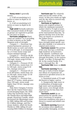 266
heavy snow It generally
means:
a. A fall accumulating to 4
inches or more in depth in 12
hours, or
b. A fall accumulating to 6
inches or more in depth in 24
hours.
high wind Normally indicates
that sustained winds of 39 mph
or greater are expected to persist
for one hour or longer.
hurricane categories Hurri-
canes are ranked 1 to 5 according
to what is known as the Saffir-
Simpson scale of strength:
Category 1 — Hurricane has
central barometric pressure of
28.94 inches or more and winds
of 74 to 95 mph, is accompanied
by a 4-5 foot storm surge and
causes minimal damage.
Category 2 — Pressure 28.50
to 28.93 inches, winds from 96 to
110 mph, storm surge 6-8 feet,
damage moderate.
Category 3 — Pressure 27.91
to 28.49 inches, winds from 111
to 130 mph, storm surge 9-12
feet, damage extensive.
Category 4 — Pressure 27.17
to 27.90 inches, winds from 131
to 155 mph, storm surge 13-18
feet, damage extreme.
Category 5 — Pressure less
than 27.17 inches, winds greater
than 155 mph, storm surge
higher than 18 feet, damage cata-
strophic.
Only three Category 5 storms
have hit the United States since
record-keeping began: the 1935
Labor Day hurricane that hit
the Florida Keys and killed 600
people; Hurricane Camille, which
devastated the Mississippi coast
in 1969, killing 256 and leaving
$1.4 billion damage, and Hur-
ricane Andrew, which hit South
Florida in 1992, killing 43 and
causing $30.5 billion in damage.
hurricane eye The relatively
calm area in the center of the
storm. In this area winds are light
and the sky often is covered only
partly by clouds.
hurricane or typhoon A
warm-core tropical cyclone in
which the minimum sustained
surface wind is 74 mph or more.
Hurricanes are spawned east
of the international date line. Ty-
phoons develop west of the line.
They are known as cyclones in
the Indian Ocean.
When a hurricane or typhoon
loses strength (wind speed), usu-
ally after landfall, it is reduced to
tropical storm status.
hurricane season The portion
of the year that has a relatively
high incidence of hurricanes.
In the Atlantic, Caribbean and
Gulf of Mexico, this is from June
through November. In the eastern
Pacific, it is May 15 through Nov.
30. In the central Pacific, it is
June 1 through Nov. 30.
hurricane tide Same as storm
tide.
hurricane warning Warns
that one or both of these danger-
ous effects of a hurricane are
expected in specified areas in 24
hours or less:
a. Sustained winds of 74 mph
(64 knots) or higher, and/or
b. Dangerously high water or
a combination of dangerously
high water and exceptionally
high waves, even though winds
expected may be less than hur-
ricane force.
hurricane watch An an-
nouncement for specific areas
that a hurricane or incipient
hurricane conditions may pose a
threat to coastal and inland com-
munities.
ice storm warning Reserved
for occasions when significant,
and possibly damaging, accumu-
 