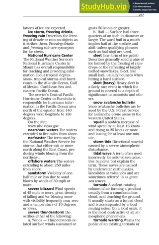 267
lations of ice are expected.
ice storm, freezing drizzle,
freezing rain Describes the freez-
ing of drizzle or rain on objects as
it strikes them. Freezing drizzle
and freezing rain are synonyms
for ice storm.
National Hurricane Center
The National Weather Service’s
National Hurricane Center in
Miami has overall responsibility
for tracking and providing infor-
mation about tropical depres-
sions, tropical storms and hurri-
canes in the Atlantic Ocean, Gulf
of Mexico, Caribbean Sea and
eastern Pacific Ocean.
The service’s Central Pacific
Hurricane Center in Honolulu is
responsible for hurricane infor-
mation in the Pacific Ocean area
north of the equator from 140
degrees west longitude to 180
degrees.
On the Net:
www.nhc.noaa.gov
nearshore waters The waters
extended to five miles from shore.
nor’easter The term used by
the National Weather Service for
storms that either exit or move
north along the East Coast, pro-
ducing winds blowing from the
northeast.
offshore waters The waters
extending to about 250 miles
from shore.
sandstorm Visibility of one-
half mile or less due to sand
blown by winds of 30 mph or
more.
severe blizzard Wind speeds
of 45 mph or more, great density
of falling and/or blowing snow
with visibility frequently near zero
and a temperature of 10 degrees
or lower.
severe thunderstorm De-
scribes either of the following:
a. Winds — Thunderstorm-re-
lated surface winds sustained or
gusts 50 knots or greater.
b. Hail — Surface hail three-
quarters of an inch in diameter or
larger. The word hail in a watch
implies hail at the surface and
aloft unless qualifying phrases
such as hail aloft are used.
sleet (one form of ice pellet)
Describes generally solid grains of
ice formed by the freezing of rain-
drops or the refreezing of largely
melted snowflakes. Sleet, like
small hail, usually bounces when
hitting a hard surface.
sleet (heavy) Heavy sleet is
a fairly rare event in which the
ground is covered to a depth of
significance to motorists and oth-
ers.
snow avalanche bulletin
Snow avalanche bulletins are is-
sued by the U.S. Forest Service
for avalanche-prone areas in the
western United States.
squall A sudden increase of
wind speed by at least 16 knots
and rising to 25 knots or more
and lasting for at least one min-
ute.
storm tide Directional wave(s)
caused by a severe atmospheric
disturbance.
tidal wave A term often used
incorrectly for seismic sea wave.
Use tsunami, but explain the
term. These waves are caused
by underwater earthquakes,
landslides or volcanoes and are
sometimes referred to as great
sea waves.
tornado A violent rotating
column of air forming a pendant
usually from a cumulonimbus
cloud, and touching the ground.
It usually starts as a funnel cloud
and is accompanied by a loud
roaring noise. On a local scale, it
is the most destructive of all at-
mospheric phenomena.
tornado warning Warns the
public of an existing tornado or
 