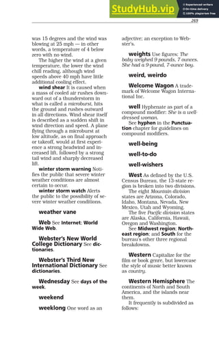269
was 15 degrees and the wind was
blowing at 25 mph — in other
words, a temperature of 4 below
zero with no wind.
The higher the wind at a given
temperature, the lower the wind
chill reading, although wind
speeds above 40 mph have little
additional cooling effect.
wind shear It is caused when
a mass of cooled air rushes down-
ward out of a thunderstorm in
what is called a microburst, hits
the ground and rushes outward
in all directions. Wind shear itself
is described as a sudden shift in
wind direction and speed. A plane
flying through a microburst at
low altitude, as on final approach
or takeoff, would at first experi-
ence a strong headwind and in-
creased lift, followed by a strong
tail wind and sharply decreased
lift.
winter storm warning Noti-
fies the public that severe winter
weather conditions are almost
certain to occur.
winter storm watch Alerts
the public to the possibility of se-
vere winter weather conditions.
weather vane
Web See Internet; World
Wide Web.
Webster’s New World
College Dictionary See dic-
tionaries.
Webster’s Third New
International Dictionary See
dictionaries.
Wednesday See days of the
week.
weekend
weeklong One word as an
adjective; an exception to Web-
ster’s.
weights Use figures: The
baby weighed 9 pounds, 7 ounces.
She had a 9-pound, 7-ounce boy.
weird, weirdo
Welcome Wagon A trade-
mark of Welcome Wagon Interna-
tional Inc.
well Hyphenate as part of a
compound modifier: She is a well-
dressed woman.
See hyphen in the Punctua-
tion chapter for guidelines on
compound modifiers.
well-being
well-to-do
well-wishers
West As defined by the U.S.
Census Bureau, the 13-state re-
gion is broken into two divisions.
The eight Mountain division
states are Arizona, Colorado,
Idaho, Montana, Nevada, New
Mexico, Utah and Wyoming.
The five Pacific division states
are Alaska, California, Hawaii,
Oregon and Washington.
See Midwest region; North-
east region; and South for the
bureau’s other three regional
breakdowns.
Western Capitalize for the
film or book genre, but lowercase
the style of music better known
as country.
Western Hemisphere The
continents of North and South
America, and the islands near
them.
It frequently is subdivided as
follows:
 
