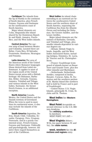 270
Caribbean The islands from
the tip of Florida to the continent
of South America, plus French
Guiana, Guyana and Suriname
on the northeastern coast of
South America.
Major island elements are
Cuba, Hispaniola (the island
shared by the Dominican Repub-
lic and Haiti), Jamaica, Puerto
Rico, and the West Indies islands.
Central America The nar-
row strip of land between Mexico
and Colombia. Located there are
Belize, Costa Rica, El Salvador,
Guatemala, Honduras, Nicaragua
and Panama.
Latin America The area of
the Americas south of the United
States where Romance languages
(those derived from Latin) are
dominant. It applies to most of
the region south of the United
States except areas with a British
heritage: the Bahamas, Barba-
dos, Belize, Grenada, Guyana,
Jamaica, Trinidad and Tobago,
and various islands in the West
Indies. Suriname, the former
Dutch Guiana, is an additional
exception.
North America Canada,
Mexico, the United States and the
Danish territory of Greenland.
When the term is used in more
than its continental sense, it also
may include the islands of the
Caribbean.
South America Argentina, Bo-
livia, Brazil, Chile, Colombia, Ec-
uador, Paraguay, Peru, Uruguay,
Venezuela, and in a purely con-
tinental sense, French Guiana,
Guyana and Suriname. Politically
and psychologically, however, the
latter three regard themselves as
part of the Caribbean.
West Indies An island chain
extending in an eastward arc be-
tween the southeastern United
States and the northern shore of
South America, separating the
Caribbean Sea from the Atlantic
Ocean and including the Baha-
mas, the Greater Antilles, and the
Lesser Antilles.
Major island elements are the
nations of Barbados, Grenada,
and Trinidad and Tobago, plus
smaller islands dependent in vari-
ous degrees on:
—Britain: British Virgin Is-
lands, Anguilla, and the West
Indies Associated States, includ-
ing Antigua, Dominica, St. Lucia,
St. Vincent and St. Christopher-
Nevis.
—France: Guadeloupe (com-
posed of islands known as Basse-
Terre and Grande-Terre, plus five
other islands) and Martinique.
—Netherlands: Netherlands
Antilles, composed of Aruba,
Bonaire, Curacao, Saba, St. Eu-
statius and the southern portion
of St. Martin Island (the northern
half is held by France and is part
of Guadeloupe).
—United States: U.S. Virgin
Islands, principally St. Croix, St.
John and St. Thomas.
West Indies See Western
Hemisphere.
West Point Acceptable on
second reference to the U.S. Mili-
tary Academy.
See military academies.
In datelines:
WEST POINT, N.Y. (AP) —
West Virginia Abbrev.:
W.Va. (no space between W. and
Va.). See state names.
west, western See the di-
rections and regions entry.
 