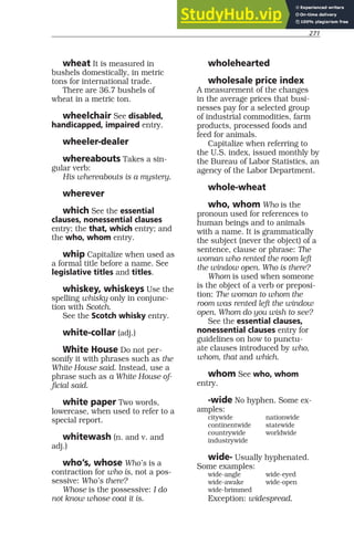 271
wheat It is measured in
bushels domestically, in metric
tons for international trade.
There are 36.7 bushels of
wheat in a metric ton.
wheelchair See disabled,
handicapped, impaired entry.
wheeler-dealer
whereabouts Takes a sin-
gular verb:
His whereabouts is a mystery.
wherever
which See the essential
clauses, nonessential clauses
entry; the that, which entry; and
the who, whom entry.
whip Capitalize when used as
a formal title before a name. See
legislative titles and titles.
whiskey, whiskeys Use the
spelling whisky only in conjunc-
tion with Scotch.
See the Scotch whisky entry.
white-collar (adj.)
White House Do not per-
sonify it with phrases such as the
White House said. Instead, use a
phrase such as a White House of-
ficial said.
white paper Two words,
lowercase, when used to refer to a
special report.
whitewash (n. and v. and
adj.)
who’s, whose Who’s is a
contraction for who is, not a pos-
sessive: Who’s there?
Whose is the possessive: I do
not know whose coat it is.
wholehearted
wholesale price index
A measurement of the changes
in the average prices that busi-
nesses pay for a selected group
of industrial commodities, farm
products, processed foods and
feed for animals.
Capitalize when referring to
the U.S. index, issued monthly by
the Bureau of Labor Statistics, an
agency of the Labor Department.
whole-wheat
who, whom Who is the
pronoun used for references to
human beings and to animals
with a name. It is grammatically
the subject (never the object) of a
sentence, clause or phrase: The
woman who rented the room left
the window open. Who is there?
Whom is used when someone
is the object of a verb or preposi-
tion: The woman to whom the
room was rented left the window
open. Whom do you wish to see?
See the essential clauses,
nonessential clauses entry for
guidelines on how to punctu-
ate clauses introduced by who,
whom, that and which.
whom See who, whom
entry.
-wide No hyphen. Some ex-
amples:
citywide nationwide
continentwide statewide
countrywide worldwide
industrywide
wide- Usually hyphenated.
Some examples:
wide-angle wide-eyed
wide-awake wide-open
wide-brimmed
Exception: widespread.
 