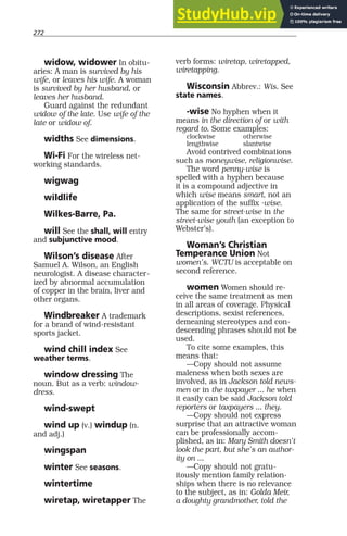 272
widow, widower In obitu-
aries: A man is survived by his
wife, or leaves his wife. A woman
is survived by her husband, or
leaves her husband.
Guard against the redundant
widow of the late. Use wife of the
late or widow of.
widths See dimensions.
Wi-Fi For the wireless net-
working standards.
wigwag
wildlife
Wilkes-Barre, Pa.
will See the shall, will entry
and subjunctive mood.
Wilson’s disease After
Samuel A. Wilson, an English
neurologist. A disease character-
ized by abnormal accumulation
of copper in the brain, liver and
other organs.
Windbreaker A trademark
for a brand of wind-resistant
sports jacket.
wind chill index See
weather terms.
window dressing The
noun. But as a verb: window-
dress.
wind-swept
wind up (v.) windup (n.
and adj.)
wingspan
winter See seasons.
wintertime
wiretap, wiretapper The
verb forms: wiretap, wiretapped,
wiretapping.
Wisconsin Abbrev.: Wis. See
state names.
-wise No hyphen when it
means in the direction of or with
regard to. Some examples:
clockwise otherwise
lengthwise slantwise
Avoid contrived combinations
such as moneywise, religionwise.
The word penny-wise is
spelled with a hyphen because
it is a compound adjective in
which wise means smart, not an
application of the suffix -wise.
The same for street-wise in the
street-wise youth (an exception to
Webster’s).
Woman’s Christian
Temperance Union Not
women’s. WCTU is acceptable on
second reference.
women Women should re-
ceive the same treatment as men
in all areas of coverage. Physical
descriptions, sexist references,
demeaning stereotypes and con-
descending phrases should not be
used.
To cite some examples, this
means that:
—Copy should not assume
maleness when both sexes are
involved, as in Jackson told news-
men or in the taxpayer ... he when
it easily can be said Jackson told
reporters or taxpayers ... they.
—Copy should not express
surprise that an attractive woman
can be professionally accom-
plished, as in: Mary Smith doesn’t
look the part, but she’s an author-
ity on ...
—Copy should not gratu-
itously mention family relation-
ships when there is no relevance
to the subject, as in: Golda Meir,
a doughty grandmother, told the
 