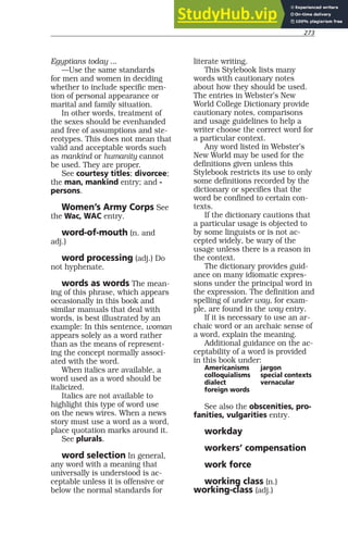 273
Egyptians today ...
—Use the same standards
for men and women in deciding
whether to include specific men-
tion of personal appearance or
marital and family situation.
In other words, treatment of
the sexes should be evenhanded
and free of assumptions and ste-
reotypes. This does not mean that
valid and acceptable words such
as mankind or humanity cannot
be used. They are proper.
See courtesy titles; divorcee;
the man, mankind entry; and -
persons.
Women’s Army Corps See
the Wac, WAC entry.
word-of-mouth (n. and
adj.)
word processing (adj.) Do
not hyphenate.
words as words The mean-
ing of this phrase, which appears
occasionally in this book and
similar manuals that deal with
words, is best illustrated by an
example: In this sentence, woman
appears solely as a word rather
than as the means of represent-
ing the concept normally associ-
ated with the word.
When italics are available, a
word used as a word should be
italicized.
Italics are not available to
highlight this type of word use
on the news wires. When a news
story must use a word as a word,
place quotation marks around it.
See plurals.
word selection In general,
any word with a meaning that
universally is understood is ac-
ceptable unless it is offensive or
below the normal standards for
literate writing.
This Stylebook lists many
words with cautionary notes
about how they should be used.
The entries in Webster’s New
World College Dictionary provide
cautionary notes, comparisons
and usage guidelines to help a
writer choose the correct word for
a particular context.
Any word listed in Webster’s
New World may be used for the
definitions given unless this
Stylebook restricts its use to only
some definitions recorded by the
dictionary or specifies that the
word be confined to certain con-
texts.
If the dictionary cautions that
a particular usage is objected to
by some linguists or is not ac-
cepted widely, be wary of the
usage unless there is a reason in
the context.
The dictionary provides guid-
ance on many idiomatic expres-
sions under the principal word in
the expression. The definition and
spelling of under way, for exam-
ple, are found in the way entry.
If it is necessary to use an ar-
chaic word or an archaic sense of
a word, explain the meaning.
Additional guidance on the ac-
ceptability of a word is provided
in this book under:
Americanisms jargon
colloquialisms special contexts
dialect vernacular
foreign words
See also the obscenities, pro-
fanities, vulgarities entry.
workday
workers’ compensation
work force
working class (n.)
working-class (adj.)
 