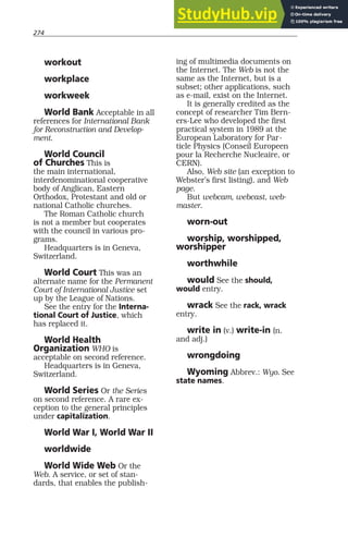 274
workout
workplace
workweek
World Bank Acceptable in all
references for International Bank
for Reconstruction and Develop-
ment.
World Council
of Churches This is
the main international,
interdenominational cooperative
body of Anglican, Eastern
Orthodox, Protestant and old or
national Catholic churches.
The Roman Catholic church
is not a member but cooperates
with the council in various pro-
grams.
Headquarters is in Geneva,
Switzerland.
World Court This was an
alternate name for the Permanent
Court of International Justice set
up by the League of Nations.
See the entry for the Interna-
tional Court of Justice, which
has replaced it.
World Health
Organization WHO is
acceptable on second reference.
Headquarters is in Geneva,
Switzerland.
World Series Or the Series
on second reference. A rare ex-
ception to the general principles
under capitalization.
World War I, World War II
worldwide
World Wide Web Or the
Web. A service, or set of stan-
dards, that enables the publish-
ing of multimedia documents on
the Internet. The Web is not the
same as the Internet, but is a
subset; other applications, such
as e-mail, exist on the Internet.
It is generally credited as the
concept of researcher Tim Bern-
ers-Lee who developed the first
practical system in 1989 at the
European Laboratory for Par-
ticle Physics (Conseil Europeen
pour la Recherche Nucleaire, or
CERN).
Also, Web site (an exception to
Webster’s first listing), and Web
page.
But webcam, webcast, web-
master.
worn-out
worship, worshipped,
worshipper
worthwhile
would See the should,
would entry.
wrack See the rack, wrack
entry.
write in (v.) write-in (n.
and adj.)
wrongdoing
Wyoming Abbrev.: Wyo. See
state names.
 
