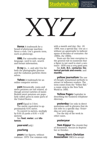 Xerox A trademark for a
brand of photocopy machine.
Never a verb. Use a generic term,
such as photocopy.
XML For extensible markup
language, used to sort, search
and format information.
X-ray (n., v. and adj.) Use for
both the photographic process
and the radiation particles them-
selves.
Yahoo A trademark for an
online computer service.
yam Botanically, yams and
sweet potatoes are not related, al-
though several varieties of moist-
fleshed sweet potatoes are popu-
larly called yams in some parts of
the United States.
yard Equal to 3 feet.
The metric equivalent is ap-
proximately 0.91 meter.
To convert to meters, multiply
by 0.91 (5 yards x 0.91 = 4.55
meters).
See foot; meter; and dis-
tances.
year-end (adj.)
yearlong
years Use figures, without
commas: 1975. Use commas only
with a month and day: Dec. 18,
1994, was a special day. Use an s
without an apostrophe to indicate
spans of decades or centuries: the
1890s, the 1800s.
Years are the lone exception to
the general rule in numerals that
a figure is not used to start a sen-
tence: 1976 was a very good year.
See A.D.; B.C.; centuries; his-
torical periods and events; and
months.
yellow journalism The use
of cheaply sensational methods to
attract or influence readers. The
term comes from the “Yellow Kid,”
a comic strip in the New York
World in 1895.
Yellow Pages Capitalize in
describing the business telephone
directory.
yesterday Use only in direct
quotations and in phrases that do
not refer to a specific day: Yester-
day we were young.
Use the day of the week in
other cases.
yesteryear
Yom Kippur The Jewish Day
of Atonement. Occurs in Septem-
ber or October.
Young Men’s Christian
Association YMCA is accept-
XYZ
 