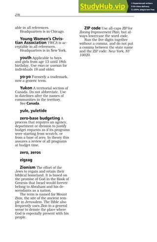 276
able in all references.
Headquarters is in Chicago.
Young Women’s Chris-
tian Association YWCA is ac-
ceptable in all references.
Headquarters is in New York.
youth Applicable to boys
and girls from age 13 until 18th
birthday. Use man or woman for
individuals 18 and older.
yo-yo Formerly a trademark,
now a generic term.
Yukon A territorial section of
Canada. Do not abbreviate. Use
in datelines after the names of
communities in the territory.
See Canada.
yule, yuletide
zero-base budgeting A
process that requires an agency,
department or division to justify
budget requests as if its programs
were starting from scratch, or
from a base of zero. In theory this
assures a review of all programs
at budget time.
zero, zeros
zigzag
Zionism The effort of the
Jews to regain and retain their
biblical homeland. It is based on
the promise of God in the Book of
Genesis that Israel would forever
belong to Abraham and his de-
scendants as a nation.
The term is named for Mount
Zion, the site of the ancient tem-
ple in Jerusalem. The Bible also
frequently uses Zion in a general
sense to denote the place where
God is especially present with his
people.
ZIP code Use all-caps ZIP for
Zoning Improvement Plan, but al-
ways lowercase the word code.
Run the five digits together
without a comma, and do not put
a comma between the state name
and the ZIP code: New York, NY
10020.
276
 