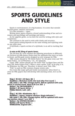 278 — SPORTS GUIDELINES
SPORTS GUIDELINES
AND STYLE
Sports is entertainment. It is big business. It is news that extends
beyond games, winners and losers.
It is also statistics — agate.
Writing about sports requires a broad understanding of law and eco-
nomics and psychology and sociology and mores.
As the appetite grows, so too does the need for writing with style and
consistency.
The constant is the need to write with clarity and accuracy.
Good sports writing depends on the same writing and reporting tools
as any other story.
A stylebook, a sports section of a stylebook, is an aid in reaching that
goal.
A note on BC filing of sports items:
The 24-hour BC cycle requires the following procedures to differenti-
ate between (a) AMs games stories (and the optionals that move as leads
to them), and (b) game stories designed as new wrapups for PMs:
‘AMs’ stories should be “BC-Reds-Padres” for the game story and “BC-
Reds-Padres, 1st Ld-Writethru,” etc., for optionals.
Game “PMs” stories should use the word “Folo” in digest lines and the
slug (“BC-Reds-Padres Folo”). When a story carries “Folo” in its slug, it is,
by definition, for PMs use. Therefore, it doesn’t need “Eds: PMs.”
“Folo” is used on PMs versions of game stories only.
On events like major golf and tennis tournaments, when there’s a
story for PMs papers that will develop with morning action, do it as fol-
lows:
Slug: [ BC-GLF—US Open, Bjt ]
Headline: [ Mickelson holds slim lead after first round ]
Eds. note: [ Eds: PMs. Changes byline. Will be updated with early
action in second round, about 8:30 a.m. EDT. ]
Byline: [ By TIM DAHLBERG ]
Bytitle: [ AP Sports Writer ]
PEBBLE BEACH, Calif. (AP) _
or:
Slug: [ BC-TEN—Wimbledon, Bjt ]
Headline: [ Agassi, Sampras advance; Hingis defeated ]
Eds. note: [ Eds: PMs. Changes byline. Will be updated with morn-
ing matches, about 7 a.m. EDT. ]
Byline: [ By STEPHEN WILSON ]
Bytitle: [ AP Sports Writer ]
WIMBLEDON, England (AP) _
 