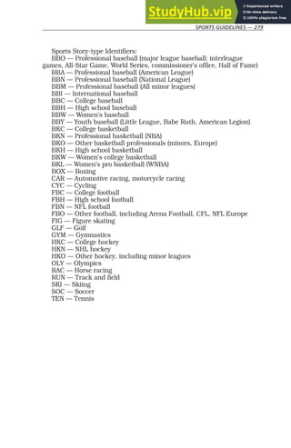 SPORTS GUIDELINES — 279
Sports Story-type Identifiers:
BBO — Professional baseball (major league baseball: interleague
games, All-Star Game, World Series, commissioner’s office, Hall of Fame)
BBA — Professional baseball (American League)
BBN — Professional baseball (National League)
BBM — Professional baseball (All minor leagues)
BBI — International baseball
BBC — College baseball
BBH — High school baseball
BBW — Women’s baseball
BBY — Youth baseball (Little League, Babe Ruth, American Legion)
BKC — College basketball
BKN — Professional basketball (NBA)
BKO — Other basketball professionals (minors, Europe)
BKH — High school basketball
BKW — Women’s college basketball
BKL — Women’s pro basketball (WNBA)
BOX — Boxing
CAR — Automotive racing, motorcycle racing
CYC — Cycling
FBC — College football
FBH — High school football
FBN — NFL football
FBO — Other football, including Arena Football, CFL, NFL Europe
FIG — Figure skating
GLF — Golf
GYM — Gymnastics
HKC — College hockey
HKN — NHL hockey
HKO — Other hockey, including minor leagues
OLY — Olympics
RAC — Horse racing
RUN — Track and field
SKI — Skiing
SOC — Soccer
TEN — Tennis
 