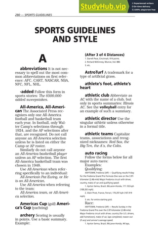 280 — SPORTS GUIDELINES
A
abbreviations It is not nec-
essary to spell out the most com-
mon abbreviations on first refer-
ence: AFC, CART, NASCAR, NBA,
NFC, NFL, NHL.
-added Follow this form in
sports stories: The $500,000-
added sweepstakes.
All-America, All-Ameri-
can The Associated Press rec-
ognizes only one All-America
football and basketball team
each year. In football, only Wal-
ter Camp’s selections through
1924, and the AP selections after
that, are recognized. Do not call
anyone an All-America selection
unless he is listed on either the
Camp or AP roster.
Similarly do not call anyone
an All-America basketball player
unless an AP selection. The first
All-America basketball team was
chosen in 1948.
Use All-American when refer-
ring specifically to an individual:
All-American Pat Ewing, or He
is an All-American.
Use All-America when referring
to the team:
All-America team, or All-Ameri-
ca selection.
Americas Cup (golf) Ameri-
ca’s Cup (yachting)
archery Scoring is usually
in points. Use a basic summary.
Example:
(After 3 of 4 Distances)
1. Darrell Pace, Cincinnati, 914 points.
2. Richard McKinney, Muncie, Ind. 880.
3. etc.
AstroTurf A trademark for a
type of artificial grass.
athlete’s foot, athlete’s
heart
athletic club Abbreviate as
AC with the name of a club, but
only in sports summaries: Illinois
AC. See the volleyball entry for
an example of such a summary.
athletic director Use the
singular athletic unless otherwise
in a formal title.
athletic teams Capitalize
teams, associations and recog-
nized nicknames: Red Sox, the
Big Ten, the A’s, the Colts.
auto racing
Follow the forms below for all
major auto races:
Examples:
Qualifying:
ANYTOWN, Fredonia (AP) — Qualifying results Friday
for the Fredonia Grand Prix Formula One race on the 3.97-
kilometer (2.48-mile) Major Fredonia circuit with driver,
country, make of car and qualifying speed:
1. Ayrton Senna, Brazil, McLaren-Honda, 171.103 kph
(108.265 mph).
2. Alain Prost, France, Ferrari, 170.297 kph (107.919
mph).
3. etc. for entire starting grid.
Race:
ANYTOWN, Fredonia (AP) — Results Sunday in the
Fredonia Grand Prix over the 3.97-kilometer (2.48-mile)
Major Fredonia circuit with driver, country (for U.S. drivers,
add hometown), make of car, laps completed, reason out
(if any) and winner’s average speed:
1. Ayrton Senna, Brazil, McLaren-Honda, 44 laps,
SPORTS GUIDELINES
AND STYLE
 