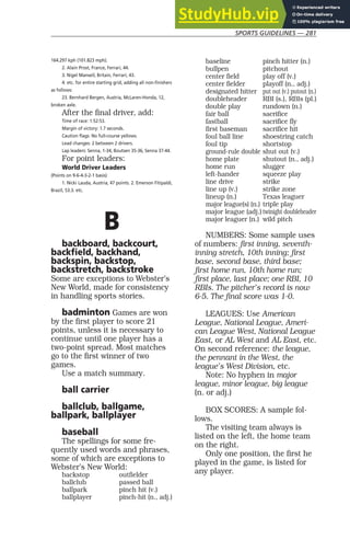 SPORTS GUIDELINES — 281
164.297 kph (101.823 mph).
2. Alain Prost, France, Ferrari, 44.
3. Nigel Mansell, Britain, Ferrari, 43.
4. etc. for entire starting grid, adding all non-finishers
as follows:
23. Bernhard Bergen, Austria, McLaren-Honda, 12,
broken axle.
After the final driver, add:
Time of race: 1:52:53.
Margin of victory: 1.7 seconds.
Caution flags: No full-course yellows.
Lead changes: 2 between 2 drivers.
Lap leaders: Senna, 1-34, Boutsen 35-36, Senna 37-44.
For point leaders:
World Driver Leaders
(Points on 9-6-4-3-2-1 basis)
1. Nicki Lauda, Austria, 47 points. 2. Emerson Fitipaldi,
Brazil, 53.3. etc.
B
backboard, backcourt,
backfield, backhand,
backspin, backstop,
backstretch, backstroke
Some are exceptions to Webster’s
New World, made for consistency
in handling sports stories.
badminton Games are won
by the first player to score 21
points, unless it is necessary to
continue until one player has a
two-point spread. Most matches
go to the first winner of two
games.
Use a match summary.
ball carrier
ballclub, ballgame,
ballpark, ballplayer
baseball
The spellings for some fre-
quently used words and phrases,
some of which are exceptions to
Webster’s New World:
backstop outfielder
ballclub passed ball
ballpark pinch hit (v.)
ballplayer pinch-hit (n., adj.)
baseline pinch hitter (n.)
bullpen pitchout
center field play off (v.)
center fielder playoff (n., adj.)
designated hitter put out (v.) putout (n.)
doubleheader RBI (s.), RBIs (pl.)
double play rundown (n.)
fair ball sacrifice
fastball sacrifice fly
first baseman sacrifice hit
foul ball line shoestring catch
foul tip shortstop
ground-rule double shut out (v.)
home plate shutout (n., adj.)
home run slugger
left-hander squeeze play
line drive strike
line up (v.) strike zone
lineup (n.) Texas leaguer
major league(s) (n.) triple play
major league (adj.) twinight doubleheader
major leaguer (n.) wild pitch
NUMBERS: Some sample uses
of numbers: first inning, seventh-
inning stretch, 10th inning; first
base, second base, third base;
first home run, 10th home run;
first place, last place; one RBI, 10
RBIs. The pitcher’s record is now
6-5. The final score was 1-0.
LEAGUES: Use American
League, National League, Ameri-
can League West, National League
East, or AL West and AL East, etc.
On second reference: the league,
the pennant in the West, the
league’s West Division, etc.
Note: No hyphen in major
league, minor league, big league
(n. or adj.)
BOX SCORES: A sample fol-
lows.
The visiting team always is
listed on the left, the home team
on the right.
Only one position, the first he
played in the game, is listed for
any player.
 