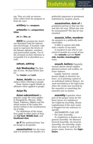 21
ing. They act only on instruc-
tions, either from the program or
from the user.
artillery See weapons.
artworks See composition
titles.
as See like, as.
ASCII An acronym for Ameri-
can Standard Code for Informa-
tion Interchange. A numeric code
used to represent the letters of
the Roman alphabet, numbers
and punctuation marks. Use of
the acronym on first reference is
acceptable if it is identified as a
code.
ashcan, ashtray
Ash Wednesday The first
day of Lent, 46 days before Eas-
ter.
See Easter and Lent.
Asian, Asiatic Use Asian or
Asians when referring to people.
Some Asians regard Asiatic as
offensive when applied to people.
Asian flu
Asian subcontinent In
popular usage the term applies
to Bangladesh, Bhutan, India,
Nepal, Pakistan, Sikkim and the
island nation of Sri Lanka (for-
merly Ceylon) at the southeastern
tip of India.
For definitions of the terms
that apply to other parts of Asia,
see Far East; Middle East; and
Southeast Asia.
as if The preferred form, but
as though is acceptable.
assassination Use the term
only if it involves the murder of a
politically important or prominent
individual by surprise attack.
assassination, date of A
prominent person is shot one day
and dies the next. Which day was
he assassinated? The day he was
attacked.
assassin, killer, murderer
An assassin is a politically moti-
vated killer.
A killer is anyone who kills
with a motive of any kind.
A murderer is one who is con-
victed of murder in a court of law.
See execute and the homi-
cide, murder, manslaughter
entry.
assault, battery Popularly,
assault almost always implies
physical contact and sudden, in-
tense violence.
Legally, however, assault
means simply to threaten vio-
lence, as in pointing a pistol at
an individual without firing it. As-
sault and battery is the legal term
when the victim was touched by
the assaulter or something the
assaulter put in motion.
assembly Capitalize when
part of the proper name for the
lower house of a legislature:
the California Assembly. Retain
capitalization if the state name
is dropped but the reference is
specific:
SACRAMENTO, Calif. (AP)
— The state Assembly ...
If a legislature is known as a
general assembly: the Missouri
General Assembly, the General
Assembly, the assembly. Legis-
lature also may be used as the
proper name, however. See legis-
lature.
 