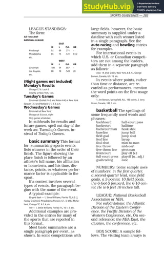 SPORTS GUIDELINES — 283
LEAGUE STANDINGS:
The form:
All Times EDT
NATIONAL LEAGUE
EAST
W L Pct. GB
Pittsburgh 92 69 .571 -
Philadelphia 85 75 .531 61/2
etc.
WEST
W L Pct. GB
Cincinnati 108 54 .667 -
Los Angeles 88 74 .543 20
etc.
(Night games not included)
Monday’s Results
Chicago 7, St. Louis 5
Atlanta at New York, rain.
Tuesday’s Games
Cincinnati (Gullett 14-2 and Nolan 4-4) at New York
(Seaver 12-3 and Matlack 6-1) 2, 6 p.m.
Wednesday’s Games
Cincinnati at New York
Chicago at St.Louis, night
Only games scheduled.
In subheads for results and
future games, spell out day of the
week as: Tuesday’s Games, in-
stead of Today’s Games.
basic summary This format
for summarizing sports events
lists winners in the order of their
finish. The figure showing the
place finish is followed by an
athlete’s full name, his affiliation
or hometown, and his time, dis-
tance, points, or whatever perfor-
mance factor is applicable to the
sport.
If a contest involves several
types of events, the paragraph be-
gins with the name of the event.
A typical example:
60-yard dash — 1, Steve Williams, Florida TC, 6.0. 2,
Hasley Crawford, Philadelphia Pioneer, 6.1. 3, Mike McFar-
land, Chicago TC, 6.2. 4, etc.
100 — 1, Steve Williams, Florida TC, 10.1. 2, etc.
Additional examples are pro-
vided in the entries for many of
the sports that are reported in
this format.
Most basic summaries are a
single paragraph per event, as
shown. In some competitions with
large fields, however, the basic
summary is supplied under a
dateline with each winner listed
in a single paragraph. See the
auto racing and bowling entries
for examples.
For international events in
which U.S. or Canadian competi-
tors are not among the leaders,
add them in a separate paragraph
as follows:
Also: 14, Dick Green, New York, 6.8. 17, George
Bensen, Canada, 6.9. 19, etc.
In events where points, rather
than time or distance, are re-
corded as performances, mention
the word points on the first usage
only:
1. Jim Benson, Springfield, N.J., 150 points. 2. Jerry
Green, Canada, 149. 3. etc.
basketball The spellings of
some frequently used words and
phrases:
backboard half-court pass
backcourt halftime
backcourtman hook shot
baseline jump ball
field goal jump shot
foul line layup
foul shot man-to-man
free throw midcourt
free-throw line pivotman
frontcourt play off (v.)
full-court press playoff (n., adj.)
goaltending zone
NUMBERS: Some sample uses
of numbers: in the first quarter,
a second-quarter lead, nine field
goals, a 3-pointer, 10 field goals,
the 6-foot-5 forward, the 6-10 cen-
ter. He is 6 feet 10 inches tall.
LEAGUE: National Basketball
Association or NBA.
For subdivisions: the Atlantic
Division of the Eastern Confer-
ence, the Pacific Division of the
Western Conference, etc. On sec-
ond reference: the NBA East, the
division, the conference, etc.
BOX SCORE: A sample fol-
lows. The visiting team always is
 