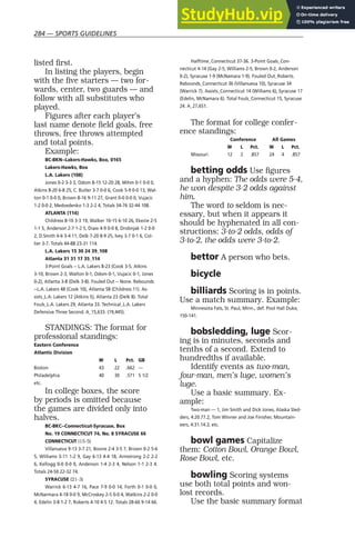 284 — SPORTS GUIDELINES
listed first.
In listing the players, begin
with the five starters — two for-
wards, center, two guards — and
follow with all substitutes who
played.
Figures after each player’s
last name denote field goals, free
throws, free throws attempted
and total points.
Example:
BC-BKN--Lakers-Hawks, Box, 0165
Lakers-Hawks, Box
L.A. Lakers (108)
Jones 0-2 3-3 3, Odom 8-15 12-20 28, Mihm 0-1 0-0 0,
Atkins 8-20 6-8 25, C. Butler 3-7 0-0 6, Cook 5-9 0-0 13, Wal-
ton 0-1 0-0 0, Brown 8-16 9-11 27, Grant 0-0 0-0 0, Vujacic
1-2 0-0 2, Medvedenko 1-3 2-2 4, Totals 34-76 32-44 108.
ATLANTA (114)
Childress 8-10 3-3 19, Walker 10-15 6-10 26, Ekezie 2-5
1-1 5, Anderson 2-7 1-2 5, Diaw 4-9 0-0 8, Drobnjak 1-2 0-0
2, D.Smith 4-6 3-4 11, Delk 7-20 8-9 25, Ivey 3-7 0-1 6, Col-
lier 3-7. Totals 44-88 23-31 114.
L.A. Lakers 15 30 24 39_108
Atlanta 31 31 17 35_114
3-Point Goals -- L.A. Lakers 8-23 (Cook 3-5, Atkins
3-10, Brown 2-3, Walton 0-1, Odom 0-1, Vujacic 0-1, Jones
0-2), Atlanta 3-8 (Delk 3-8). Fouled Out -- None. Rebounds
--L.A. Lakers 48 (Cook 10), Atlanta 58 (Childress 11). As-
sists_L.A. Lakers 12 (Atkins 5), Atlanta 23 (Delk 8). Total
Fouls_L.A. Lakers 29, Atlanta 33. Technical_L.A. Lakers
Defensive Three Second. A_15,633. (19,445).
STANDINGS: The format for
professional standings:
Eastern Conference
Atlantic Division
W L Pct. GB
Boston 43 22 .662 —
Philadelphia 40 30 .571 5 1/2
etc.
In college boxes, the score
by periods is omitted because
the games are divided only into
halves.
BC-BKC--Connecticut-Syracuse, Box
No. 19 CONNECTICUT 74, No. 8 SYRACUSE 66
CONNECTICUT (15-5)
Villanueva 9-13 3-7 21, Boone 2-4 3-5 7, Brown 0-2 5-6
5, Williams 3-11 1-2 9, Gay 6-13 4-4 18, Armstrong 2-2 2-2
6, Kellogg 0-0 0-0 0, Anderson 1-4 2-3 4, Nelson 1-1 2-3 4.
Totals 24-50 22-32 74.
SYRACUSE (21-3)
Warrick 6-13 4-7 16, Pace 7-9 0-0 14, Forth 0-1 0-0 0,
McNarmara 4-18 0-0 9, McCroskey 2-5 0-0 4, Watkins 2-2 0-0
4, Edelin 3-8 1-2 7, Roberts 4-10 4-5 12. Totals 28-66 9-14 66.
Halftime_Connecticut 37-36. 3-Point Goals_Con-
necticut 4-14 (Gay 2-5, Williams 2-5, Brown 0-2, Anderson
0-2), Syracuse 1-9 (McNamara 1-9). Fouled Out_Roberts.
Rebounds_Connecticut 36 (Villanueva 10), Syracuse 34
(Warrick 7). Assists_Connecticut 14 (Williams 6), Syracuse 17
(Edelin, McNamara 6). Total Fouls_Connecticut 15, Syracuse
24. A_27,651.
The format for college confer-
ence standings:
Conference All Games
W L Pct. W L Pct.
Missouri 12 2 .857 24 4 .857
betting odds Use figures
and a hyphen: The odds were 5-4,
he won despite 3-2 odds against
him.
The word to seldom is nec-
essary, but when it appears it
should be hyphenated in all con-
structions: 3-to-2 odds, odds of
3-to-2, the odds were 3-to-2.
bettor A person who bets.
bicycle
billiards Scoring is in points.
Use a match summary. Example:
Minnesota Fats, St. Paul, Minn., def. Pool Hall Duke,
150-141.
bobsledding, luge Scor-
ing is in minutes, seconds and
tenths of a second. Extend to
hundredths if available.
Identify events as two-man,
four-man, men’s luge, women’s
luge.
Use a basic summary. Ex-
ample:
Two-man — 1, Jim Smith and Dick Jones, Alaska Sled-
ders, 4:20.77.2, Tom Winner and Joe Finisher, Mountain-
eers, 4:31.14.3, etc.
bowl games Capitalize
them: Cotton Bowl, Orange Bowl,
Rose Bowl, etc.
bowling Scoring systems
use both total points and won-
lost records.
Use the basic summary format
 