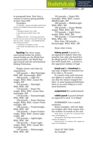 SPORTS GUIDELINES — 285
in paragraph form. Note that a
comma is used in giving pinfalls
of more than 999.
Examples:
ST. LOUIS (AP) — Second-round leaders and their total
pinfalls in the $100,000 Professional Bowlers Association
tournament:
1. Bill Spigner, Hamden, Conn., 2,820.
2. Gary Dickinson, Fort Worth, Texas, 2,759.
3. etc.
ALAMEDA, Calif. (AP) — The 24 match play finalists
with their won-lost records and total pinfall Thursday night
after tour rounds — 26 games — of the $65,000 Alameda
Open bowling tournament:
1. Jay Robinson, Los Angeles, 5-3, 5,937.
2. Butch Soper, Huntington Beach, Calif., 3-5, 5,932.
3. etc.
boxing The three major
sanctioning bodies for profes-
sional boxing are the World Box-
ing Association, the World Box-
ing Council and the International
Boxing Federation.
Weight classes and titles by
organization:
105 pounds — Mini Flyweight,
WBF, IBF; Strawweight, WBC
108 pounds — Light Fly-
weight, WBA, WBC; Junior Fly-
weight, IBF
112 pounds — Flyweight,
WBA, WBC, IBF
115 pounds — Super Fly-
weight, WBA, WBC; Junior Ban-
tamweight, IBF
118 pounds — Bantamweight,
WBA, WBC, IBF
122 pounds — Super Bantam-
weight, WBA, WBC, Junior Feath-
erweight, IBF
126 pounds — Featherweight,
WBA, WBC, IBF
130 pounds — Super Feather-
weight, WBA, WBC; Junior Light-
weight, IBF
135 pounds — Lightweight,
WBA, WBC, IBF
140 pounds — Super Light-
weight, WBA, WBC; Junior Wel-
terweight, IBF
147 pounds — Welterweight,
WBA, WBC, IBF
154 pounds — Super Wel-
terweight, WBA, WBC; Junior
Middleweight, IBF
160 pounds — Middleweight,
WBA, WBC, IBF
168 pounds — Super Middle-
weight, WBA, WBC, IBF
175 pounds — Light Heavy-
weight, WBA, WBC, IBF
190 pounds — Cruiserweight,
WBA, WBC, IBF
More than 190 pounds —
Heavyweight, WBA, WBC, IBF
Some other terms:
kidney punch A punch to
an opponent’s kidney when the
puncher has only one hand free.
An illegal punch. If the puncher
has both hands free, a punch to
the opponent’s kidney is legal.
knock out (v.) knockout (n.
and adj.) A fighter is knocked out
if he takes a 10-count.
If a match ends early because
one fighter is unable to continue,
say that the winner stopped the
loser. In most boxing jurisdictions
there is no such thing as a tech-
nical knockout.
outpointed Not outdecisioned.
rabbit punch A punch behind
an opponent’s neck. It is illegal.
SUMMARIES: Use a match
summary.
Some examples, with the fight-
ers weights after their names and
the number of rounds at the end.
Randy Jackson, 152, New York, outpointed Chuck
James, 154, Philadelphia, 10.
Muhammad Ali, 220, Chicago, knocked out Pierre
Coopman, 202, Belgium, 5.
George Foreman, 217, Hayward, Calif., stopped Joe
Frazier, 214, Philadelphia, 2.
TALE OF THE TAPE:
An example:
 