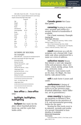 SPORTS GUIDELINES — 287
SAN JUAN, Puerto Rico (AP) — The tale of the tape
for the Jean Pierre Coopman-Muhammad Ali world heavy-
weight championship fight Friday night:
Coopman Ali
Age 29 34
Weight 202 220
Height 6-0 6-3
Reach 75 80
Chest Normal 43 44
Chest Expanded 45 1/2 46
Biceps 15 15
Forearm 13 13 1/2
Waist 34 1/2 34
Thigh 25 1/2 26
Calf 15 17
Neck 17 17 1/2
Wrist 7 1/2 8
Fist 12 1/2 13
Ankle 9 9 1/2
SCORING BY ROUNDS:
An example:
NEW YORK (AP) — Scorecards for the Muhammad Ali-
Joe Frazier heavyweight title fight Friday night:
Scoring by rounds:
Referee Tom Smith
AAA FFF AAA AFA FFF — A8-7
Judge Bill Swift
AAA FFF FFF AFA FFF — F10-5
Judge Ralph Cohen
AAA FFF FFF FFF AFF — F11-4
Scoring by points system:
Referee Tom Smith
A 10 10 10 10 10 10 10 10 10 10 9 9 9 9 10
F 10 9 9 9 9 9 9 10 10 9 10 10 10 10 10
Total — Ali 146, Frazier 143.
Judge Ralph Cohen
A 10 9 10 10 10 10 10 10 10 10 10 9 9 9 9
F 9 10 10 9 9 9 9 9 10 10 9 10 10 10 10
Total — Ali 145, Frazier 143.
box office (n.) box-office
(adj.)
bullfight, bullfighter,
bullfighting
bullpen One word, for the
place where baseball pitchers
warm up, and for a pen that
holds cattle.
C
Canada goose Not Cana-
dian goose.
canoeing Scoring is in min-
utes, seconds and tenths of a
second. Extend to hundredths if
available.
Use a basic summary. Example:
Canoeing, Men
Kayak Singles, 500 meters
Heat 1 — Rudiger Helm, Germany, 1:56.06. 2. Zoltan
Sztanity, Hungary, 1:57.12. 3. etc.
Also: 6. Henry Krawczyk, New York, 2 04.64.
First Repechage — 1, Ladislay Soucek, Czech Republic,
1:53.20. 2. Hans Eich, Germany, 1:54.23. 3. etc.
coach Lowercase as a job de-
scription, not a formal title. Capi-
talize only when substituted for a
name as a term of address.
collective nouns Nouns
that denote a unit take singular
verbs and pronouns: class, com-
mittee, crowd, family, group, herd,
jury, orchestra, team.
However, team names such
as the Jazz, the Magic, the Ava-
lanche, take plural verbs.
colt A male horse 4 years and
under.
conferences A listing of
major college basketball confer-
ences is on the previous page.
(Football affiliations, where differ-
ent, are in parentheses.)
cross country No hyphen,
an exception to Webster’s New
World based on the practices of
U.S. and international governing
bodies for the sport.
Scoring for this track event is
in minutes, seconds and tenths
of a second. Extended to hun-
dredths if available.
National AAU Championship
Cross Country
Frank Shorter, Miami, 5:25.67; 2. Tom Coster, Los An-
geles, 5:30.72; 3. etc.
 