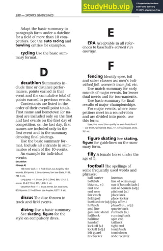 288 — SPORTS GUIDELINES
Adapt the basic summary to
paragraph form under a dateline
for a field of more than 10 com-
petitors. See the auto racing and
bowling entries for examples.
cycling Use the basic sum-
mary format.
D
decathlon Summaries in-
clude time or distance perfor-
mance, points earned in that
event and the cumulative total of
points earned in previous events.
Contestants are listed in the
order of their overall point totals.
First name and hometown (or na-
tion) are included only on the first
and last events on the first day of
competition; on the last day, first
names are included only in the
first event and in the summary
denoting final placings.
Use the basic summary for-
mat. Include all entrants in sum-
maries of each of the 10 events.
An example for individual
events:
Decathlon
(Group A)
100-meter dash — 1. Fred Dixon, Los Angeles, 10.8
seconds, 854 points. 2. Bruce Jenner, San Jose State, 11:09,
783. 3. etc.
Long jump — 1. Dixon, 24-7 (7.34m), 889, 1,743. 2.
Jenner, 23-6 (7.17m), 855, 1,638. 3. etc.
Decathlon final — 1. Bruce Jenner, San Jose State,
8,524 points. 2. Fred Dixon, Los Angeles, 8,277. 3. etc.
discus The disc thrown in
track and field events.
diving Use a basic summary.
See skating, figure for the
style on compulsory dives.
E
ERA Acceptable in all refer-
ences to baseball’s earned run
average.
F
fencing Identify epee, foil
and saber classes as: men’s indi-
vidual foil, women’s team foil, etc.
Use match summary for early
rounds of major events, for lesser
dual meets and for tournaments.
Use basic summary for final
results of major championships.
For major events, where com-
petitors meet in a round-robin
and are divided into pools, use
this form:
Epee, first round (four qualify for semi-finals) Pool 1
— Joe Smith, Springfield, Mass., 4-1. Enrique Lopez, Chile,
3-2. etc.
figure skating See skating,
figure for guidelines on the sum-
mary form.
filly A female horse under the
age of 5.
football The spellings of
some frequently used words and
phrases:
ball carrier lineman
ballclub line of scrimmage
blitz (n., v.) out of bounds (adv.)
end line out-of-bounds (adj.)
end zone pitchout (n.)
fair catch place kick
field goal place-kicker
fourth-and-one (adj.)play off (v.)
fullback playoff (n., adj.)
goal line quarterback
goal-line stand runback (n.)
halfback running back
halftime split end
handoff tailback
kick off (v.) tight end
kickoff (adj.) touchback
left guard touchdown
linebacker wide receiver
 