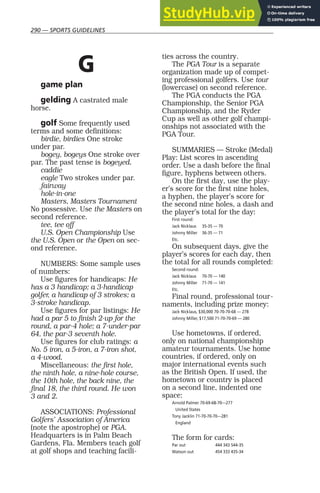 290 — SPORTS GUIDELINES
G
game plan
gelding A castrated male
horse.
golf Some frequently used
terms and some definitions:
birdie, birdies One stroke
under par.
bogey, bogeys One stroke over
par. The past tense is bogeyed.
caddie
eagle Two strokes under par.
fairway
hole-in-one
Masters, Masters Tournament
No possessive. Use the Masters on
second reference.
tee, tee off
U.S. Open Championship Use
the U.S. Open or the Open on sec-
ond reference.
NUMBERS: Some sample uses
of numbers:
Use figures for handicaps: He
has a 3 handicap; a 3-handicap
golfer, a handicap of 3 strokes; a
3-stroke handicap.
Use figures for par listings: He
had a par 5 to finish 2-up for the
round, a par-4 hole; a 7-under-par
64, the par-3 seventh hole.
Use figures for club ratings: a
No. 5 iron, a 5-iron, a 7-iron shot,
a 4-wood.
Miscellaneous: the first hole,
the ninth hole, a nine-hole course,
the 10th hole, the back nine, the
final 18, the third round. He won
3 and 2.
ASSOCIATIONS: Professional
Golfers’ Association of America
(note the apostrophe) or PGA.
Headquarters is in Palm Beach
Gardens, Fla. Members teach golf
at golf shops and teaching facili-
ties across the country.
The PGA Tour is a separate
organization made up of compet-
ing professional golfers. Use tour
(lowercase) on second reference.
The PGA conducts the PGA
Championship, the Senior PGA
Championship, and the Ryder
Cup as well as other golf champi-
onships not associated with the
PGA Tour.
SUMMARIES — Stroke (Medal)
Play: List scores in ascending
order. Use a dash before the final
figure, hyphens between others.
On the first day, use the play-
er’s score for the first nine holes,
a hyphen, the player’s score for
the second nine holes, a dash and
the player’s total for the day:
First round:
Jack Nicklaus 35-35 — 70
Johnny Miller 36-35 — 71
Etc.
On subsequent days, give the
player’s scores for each day, then
the total for all rounds completed:
Second round:
Jack Nicklaus 70-70 — 140
Johnny Miller 71-70 — 141
Etc.
Final round, professional tour-
naments, including prize money:
Jack Nicklaus, $30,000 70-70-70-68 — 278
Johnny Miller, $17,500 71-70-70-69 — 280
Use hometowns, if ordered,
only on national championship
amateur tournaments. Use home
countries, if ordered, only on
major international events such
as the British Open. If used, the
hometown or country is placed
on a second line, indented one
space:
Arnold Palmer 70-69-68-70—277
United States
Tony Jacklin 71-70-70-70—281
England
The form for cards:
Par out 444 343 544-35
Watson out 454 333 435-34
 