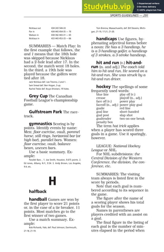 SPORTS GUIDELINES — 291
Nicklaus out 434 243 544-33
Par in 434 443 454-35 — 70
Watson in 434 342 443-31 — 65
Nicklaus in 433 443 453-33 — 66
SUMMARIES — Match Play: In
the first example that follows, the
and 1 means that the 18th hole
was skipped because Nicklaus
had a 2-hole lead after 17. In the
second, the match went 18 holes.
In the third, a 19th hole was
played because the golfers were
tied after 18.
Jack Nicklaus def. Lee Trevino, 2 and 1.
Sam Snead def. Ben Hogan, 2-up.
Rachel Teske def. Ikuyo Shiotani, 19 holes.
Grey Cup The Canadian
Football League’s championship
game.
Gulfstream Park The race-
track.
gymnastics Scoring is by
points. Identify events by name:
Men: floor exercise, vault, pommel
horse, still rings, horizontal bar (or
high bar), parallel bars. Women:
floor exercise, vault, balance
beam, uneven bars.
Use a basic summary. Ex-
ample:
Parallel Bars _ 1. Joe Smith, Houston, 9.675 points. 2.
Ed Jones, Albany, N.Y., 9.54. 3. Andy Brown, Los Angeles,
9.4, etc.
H
halfback
handball Games are won by
the first player to score 21 points
or, in the case of a tie breaker, 11
points. Most matches go to the
first winner of two games.
Use a match summary. Ex-
ample:
Bob Richards, Yale, def. Paul Johnson, Dartmouth,
21-18, 21-19.
Tom Brenna, Massachusetts, def. Bill Stevens, Michi-
gan, 21-19, 17-21, 21-20.
handicaps Use figures, hy-
phenating adjectival forms before
a noun: He has a 3 handicap, he
is a 3-handicap golfer, a handicap
of 3 strokes, a 3-stroke handicap.
hit and run (v.) hit-and-
run (n. and adj.) The coach told
him to hit and run. He scored on a
hit-and-run. She was struck by a
hit-and-run driver.
hockey The spellings of some
frequently used words:
blue line play off (v.)
crease playoff (n., adj.)
face off (v.) power play
faceoff (n., adj.) power-play goal
goalie red line
goal line short-handed
goal post slap shot
goaltender two-on-one break
penalty box
The term hat trick applies
when a player has scored three
goals in a game. Use it sparingly,
however.
LEAGUE: National Hockey
League or NHL.
For NHL subdivisions: the
Central Division of the Western
Conference, the division, the con-
ference, etc.
SUMMARIES: The visiting
team always is listed first in the
score by periods.
Note that each goal is num-
bered according to its sequence in
the game.
The figure after the name of
a scoring player shows his total
goals for the season.
Names in parentheses are
players credited with an assist on
a goal.
The final figure in the listing of
each goal is the number of min-
utes elapsed in the period when
 