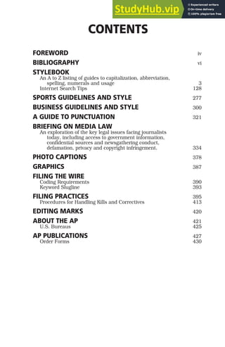 CONTENTS
FOREWORD iv
BIBLIOGRAPHY vi
STYLEBOOK
An A to Z listing of guides to capitalization, abbreviation,
spelling, numerals and usage 3
Internet Search Tips 128
SPORTS GUIDELINES AND STYLE 277
BUSINESS GUIDELINES AND STYLE 300
A GUIDE TO PUNCTUATION 321
BRIEFING ON MEDIA LAW
An exploration of the key legal issues facing journalists
today, including access to government information,
confidential sources and newsgathering conduct,
defamation, privacy and copyright infringement. 334
PHOTO CAPTIONS 378
GRAPHICS 387
FILING THE WIRE
Coding Requirements 390
Keyword Slugline 393
FILING PRACTICES 395
Procedures for Handling Kills and Correctives 413
EDITING MARKS 420
ABOUT THE AP 421
U.S. Bureaus 425
AP PUBLICATIONS 427
Order Forms 430
 